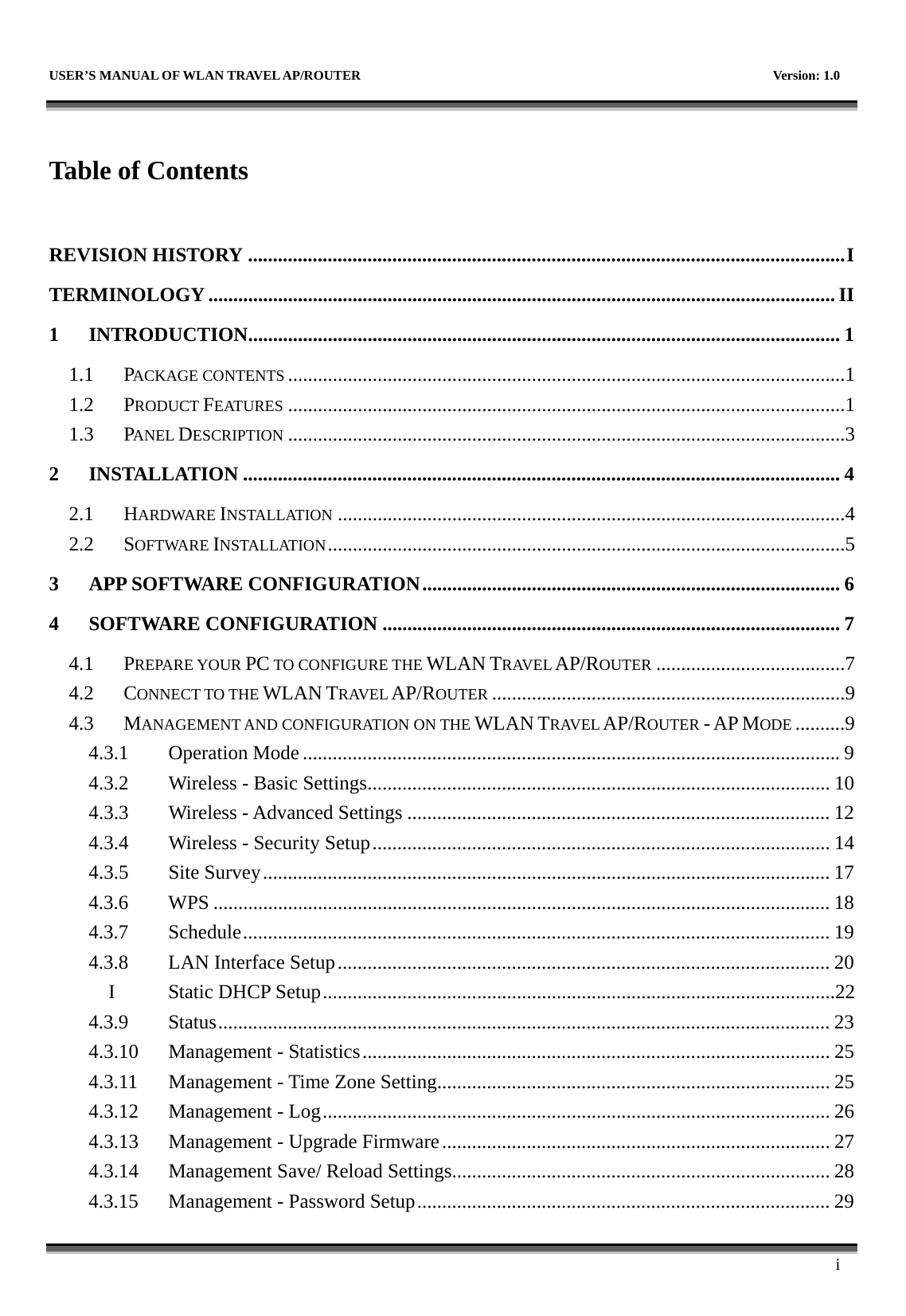   USER’S MANUAL OF WLAN TRAVEL AP/ROUTER    Version: 1.0      i  Table of Contents  REVISION HISTORY ........................................................................................................................I TERMINOLOGY .............................................................................................................................. II 1 INTRODUCTION....................................................................................................................... 1 1.1 PACKAGE CONTENTS ................................................................................................................1 1.2 PRODUCT FEATURES ................................................................................................................1 1.3 PANEL DESCRIPTION ................................................................................................................3 2 INSTALLATION ........................................................................................................................ 4 2.1 HARDWARE INSTALLATION ......................................................................................................4 2.2 SOFTWARE INSTALLATION........................................................................................................5 3 APP SOFTWARE CONFIGURATION.................................................................................... 6 4 SOFTWARE CONFIGURATION ............................................................................................ 7 4.1 PREPARE YOUR PC TO CONFIGURE THE WLAN TRAVEL AP/ROUTER ......................................7 4.2 CONNECT TO THE WLAN TRAVEL AP/ROUTER .......................................................................9 4.3 MANAGEMENT AND CONFIGURATION ON THE WLAN TRAVEL AP/ROUTER - AP MODE ..........9 4.3.1 Operation Mode ............................................................................................................9 4.3.2  Wireless - Basic Settings............................................................................................. 10 4.3.3  Wireless - Advanced Settings ..................................................................................... 12 4.3.4  Wireless - Security Setup............................................................................................ 14 4.3.5 Site Survey.................................................................................................................. 17 4.3.6 WPS ............................................................................................................................ 18 4.3.7 Schedule...................................................................................................................... 19 4.3.8  LAN Interface Setup................................................................................................... 20 I  Static DHCP Setup.......................................................................................................22 4.3.9 Status........................................................................................................................... 23 4.3.10  Management - Statistics.............................................................................................. 25 4.3.11  Management - Time Zone Setting............................................................................... 25 4.3.12  Management - Log...................................................................................................... 26 4.3.13  Management - Upgrade Firmware.............................................................................. 27 4.3.14  Management Save/ Reload Settings............................................................................ 28 4.3.15  Management - Password Setup................................................................................... 29 