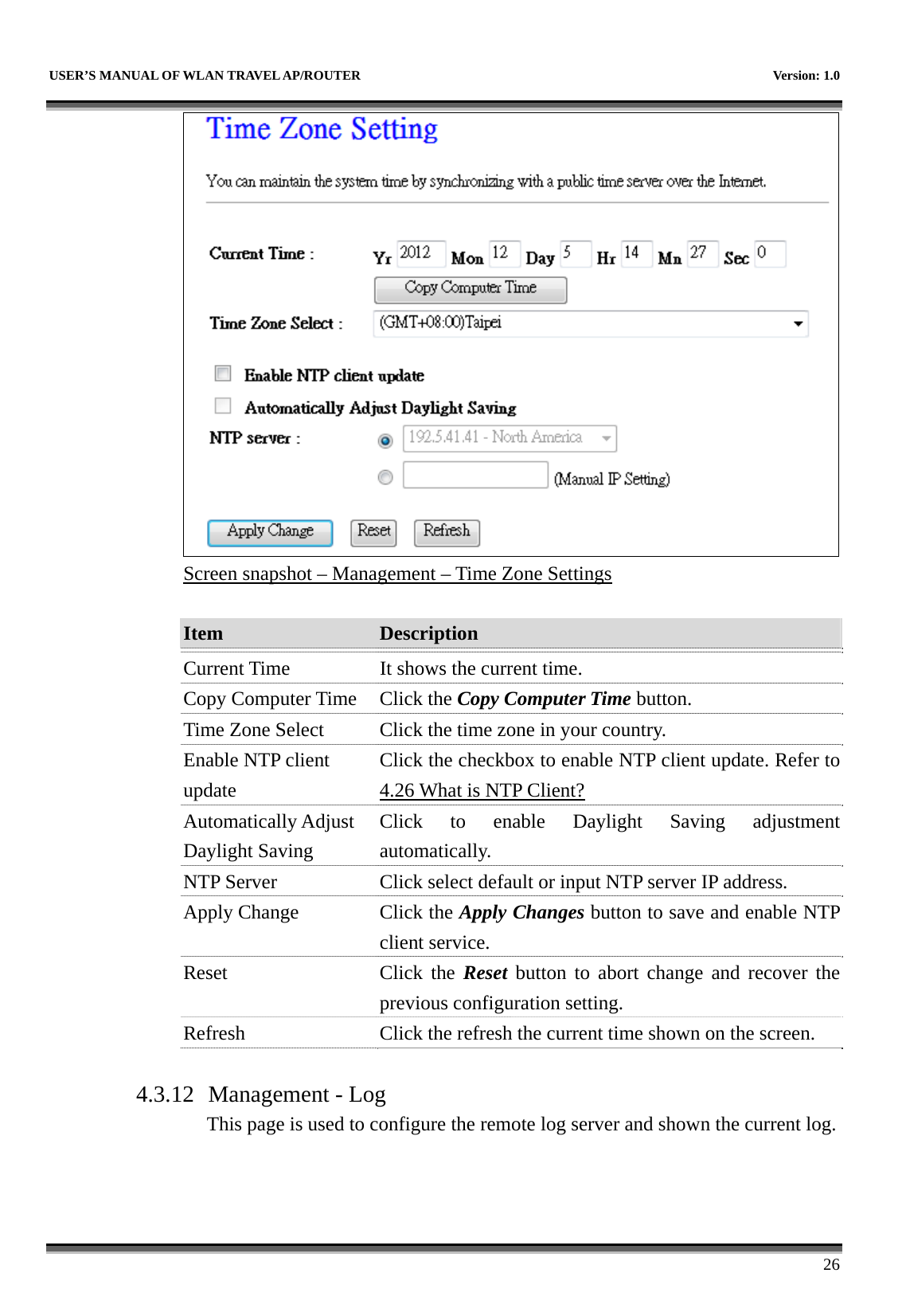   USER’S MANUAL OF WLAN TRAVEL AP/ROUTER    Version: 1.0      26  Screen snapshot – Management – Time Zone Settings  Item  Description   Current Time  It shows the current time. Copy Computer Time  Click the Copy Computer Time button. Time Zone Select  Click the time zone in your country. Enable NTP client update Click the checkbox to enable NTP client update. Refer to 4.26 What is NTP Client? Automatically Adjust Daylight Saving Click to enable Daylight Saving adjustment automatically. NTP Server  Click select default or input NTP server IP address. Apply Change  Click the Apply Changes button to save and enable NTP client service. Reset Click the Reset button to abort change and recover the previous configuration setting. Refresh  Click the refresh the current time shown on the screen.  4.3.12 Management - Log This page is used to configure the remote log server and shown the current log.  