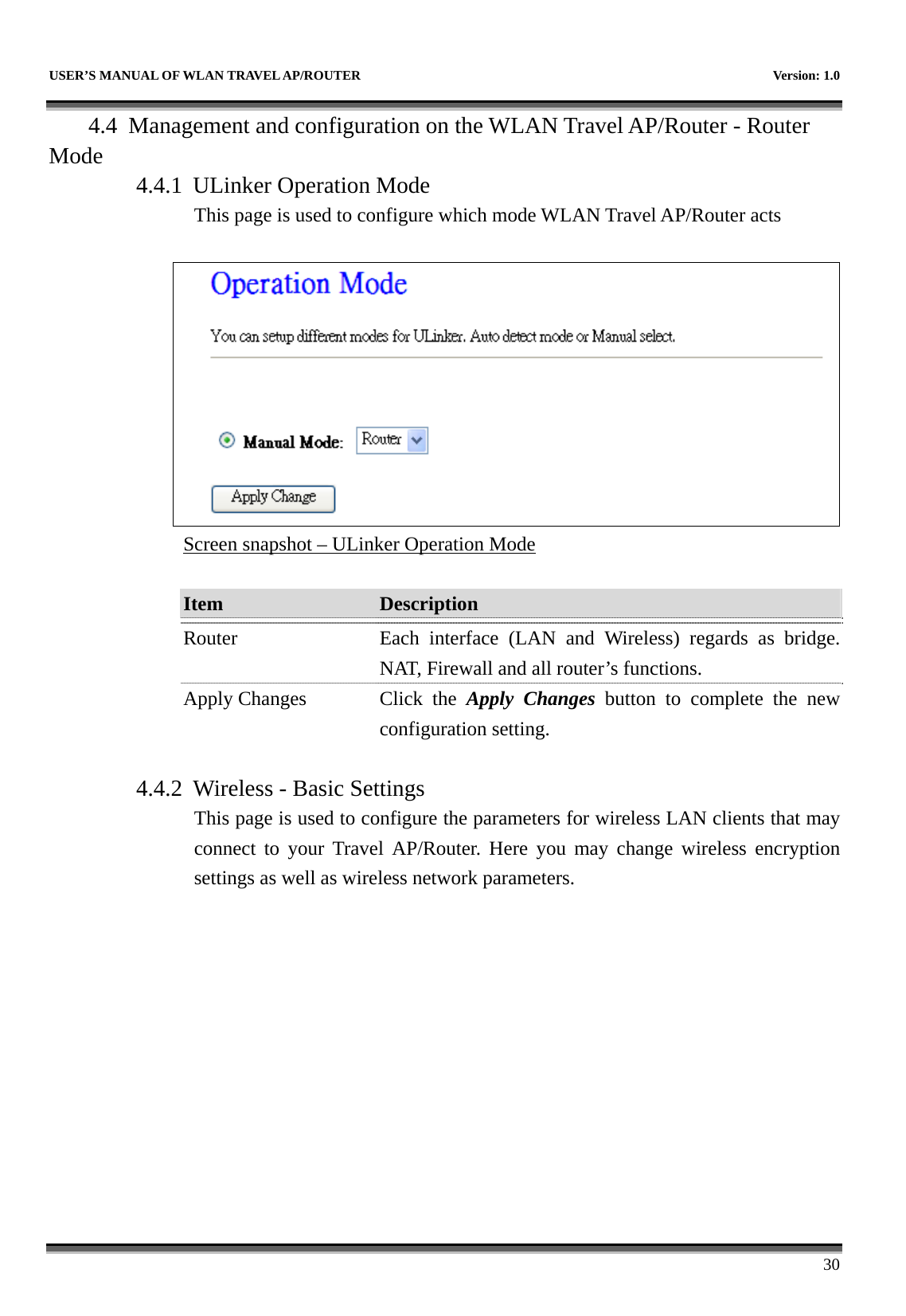   USER’S MANUAL OF WLAN TRAVEL AP/ROUTER    Version: 1.0      30 4.4 Management and configuration on the WLAN Travel AP/Router - Router Mode 4.4.1 ULinker Operation Mode This page is used to configure which mode WLAN Travel AP/Router acts   Screen snapshot – ULinker Operation Mode  Item  Description   Router  Each interface (LAN and Wireless) regards as bridge. NAT, Firewall and all router’s functions. Apply Changes  Click  the  Apply Changes button to complete the new configuration setting.  4.4.2 Wireless - Basic Settings This page is used to configure the parameters for wireless LAN clients that may connect to your Travel AP/Router. Here you may change wireless encryption settings as well as wireless network parameters.  