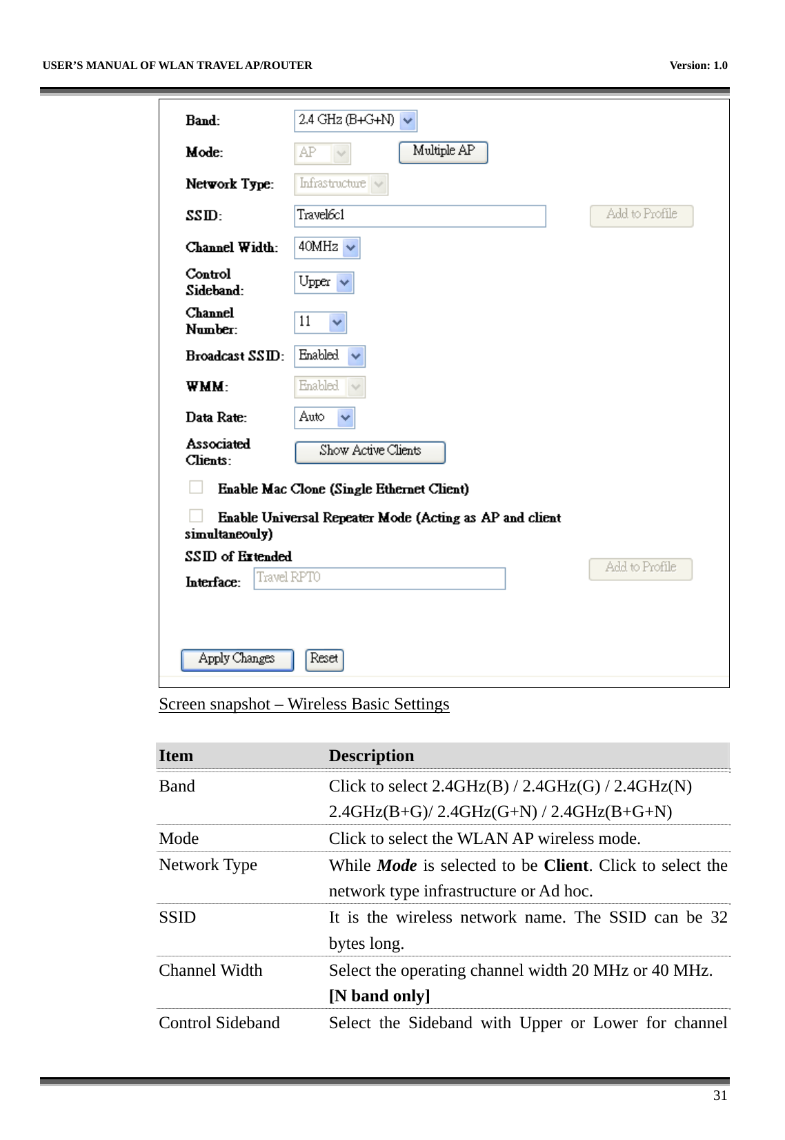   USER’S MANUAL OF WLAN TRAVEL AP/ROUTER    Version: 1.0      31  Screen snapshot – Wireless Basic Settings  Item  Description   Band  Click to select 2.4GHz(B) / 2.4GHz(G) / 2.4GHz(N) 2.4GHz(B+G)/ 2.4GHz(G+N) / 2.4GHz(B+G+N) Mode  Click to select the WLAN AP wireless mode. Network Type  While Mode is selected to be Client. Click to select the network type infrastructure or Ad hoc. SSID  It is the wireless network name. The SSID can be 32 bytes long. Channel Width  Select the operating channel width 20 MHz or 40 MHz. [N band only] Control Sideband  Select  the  Sideband  with Upper or Lower for channel 