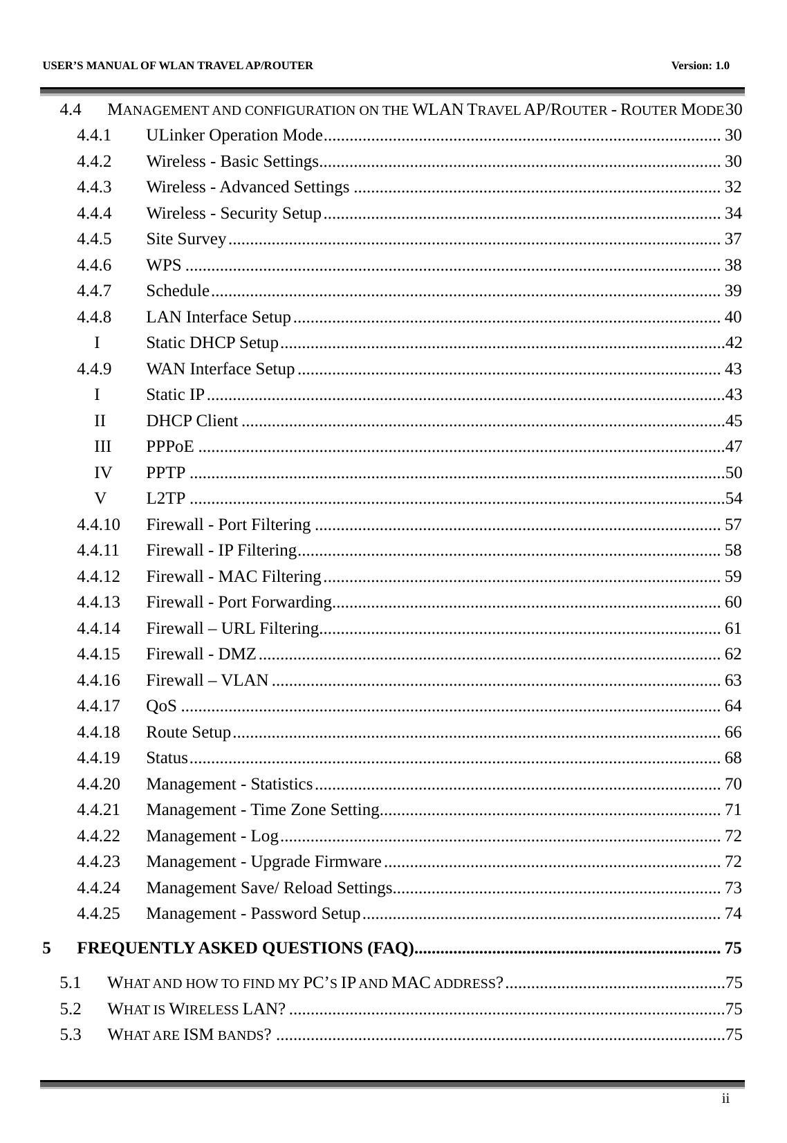   USER’S MANUAL OF WLAN TRAVEL AP/ROUTER    Version: 1.0      ii 4.4 MANAGEMENT AND CONFIGURATION ON THE WLAN TRAVEL AP/ROUTER - ROUTER MODE30 4.4.1  ULinker Operation Mode............................................................................................ 30 4.4.2  Wireless - Basic Settings............................................................................................. 30 4.4.3  Wireless - Advanced Settings ..................................................................................... 32 4.4.4  Wireless - Security Setup............................................................................................ 34 4.4.5 Site Survey.................................................................................................................. 37 4.4.6 WPS ............................................................................................................................ 38 4.4.7 Schedule...................................................................................................................... 39 4.4.8  LAN Interface Setup................................................................................................... 40 I  Static DHCP Setup.......................................................................................................42 4.4.9  WAN Interface Setup.................................................................................................. 43 I Static IP........................................................................................................................43 II DHCP Client ................................................................................................................45 III PPPoE ..........................................................................................................................47 IV PPTP ............................................................................................................................50 V L2TP ............................................................................................................................54 4.4.10  Firewall - Port Filtering .............................................................................................. 57 4.4.11  Firewall - IP Filtering.................................................................................................. 58 4.4.12  Firewall - MAC Filtering............................................................................................ 59 4.4.13  Firewall - Port Forwarding.......................................................................................... 60 4.4.14  Firewall – URL Filtering............................................................................................. 61 4.4.15  Firewall - DMZ........................................................................................................... 62 4.4.16 Firewall – VLAN........................................................................................................ 63 4.4.17 QoS ............................................................................................................................. 64 4.4.18 Route Setup................................................................................................................. 66 4.4.19 Status........................................................................................................................... 68 4.4.20  Management - Statistics.............................................................................................. 70 4.4.21  Management - Time Zone Setting............................................................................... 71 4.4.22  Management - Log...................................................................................................... 72 4.4.23  Management - Upgrade Firmware.............................................................................. 72 4.4.24  Management Save/ Reload Settings............................................................................ 73 4.4.25  Management - Password Setup................................................................................... 74 5 FREQUENTLY ASKED QUESTIONS (FAQ)....................................................................... 75 5.1 WHAT AND HOW TO FIND MY PC’S IP AND MAC ADDRESS?...................................................75 5.2 WHAT IS WIRELESS LAN? .....................................................................................................75 5.3 WHAT ARE ISM BANDS? ........................................................................................................75 