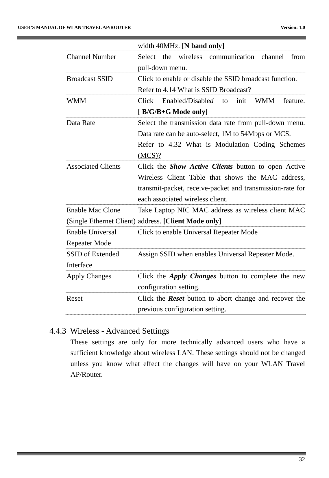   USER’S MANUAL OF WLAN TRAVEL AP/ROUTER    Version: 1.0      32 width 40MHz. [N band only] Channel Number  Select the wireless communication channel from pull-down menu. Broadcast SSID  Click to enable or disable the SSID broadcast function. Refer to 4.14 What is SSID Broadcast? WMM Click Enabled/Disabled to init WMM feature.[ B/G/B+G Mode only] Data Rate  Select the transmission data rate from pull-down menu. Data rate can be auto-select, 1M to 54Mbps or MCS. Refer to 4.32 What is Modulation Coding Schemes(MCS)? Associated Clients  Click  the  Show Active Clients button to open Active Wireless Client Table that shows the MAC address, transmit-packet, receive-packet and transmission-rate for each associated wireless client. Enable Mac Clone (Single Ethernet Client)Take Laptop NIC MAC address as wireless client MAC address. [Client Mode only] Enable Universal Repeater Mode Click to enable Universal Repeater Mode SSID of Extended Interface Assign SSID when enables Universal Repeater Mode. Apply Changes  Click  the  Apply Changes button to complete the new configuration setting. Reset Click the Reset button to abort change and recover the previous configuration setting.  4.4.3 Wireless - Advanced Settings These settings are only for more technically advanced users who have a sufficient knowledge about wireless LAN. These settings should not be changed unless you know what effect the changes will have on your WLAN Travel AP/Router.  