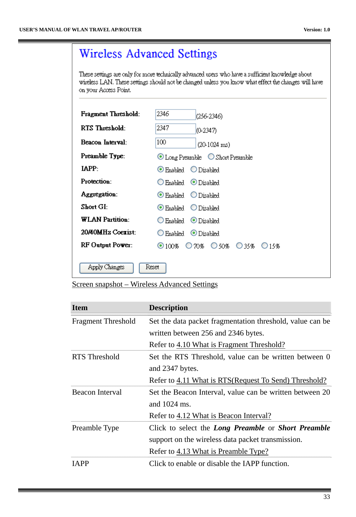   USER’S MANUAL OF WLAN TRAVEL AP/ROUTER    Version: 1.0      33  Screen snapshot – Wireless Advanced Settings  Item  Description   Fragment Threshold  Set the data packet fragmentation threshold, value can be written between 256 and 2346 bytes. Refer to 4.10 What is Fragment Threshold? RTS Threshold  Set the RTS Threshold, value can be written between 0 and 2347 bytes. Refer to 4.11 What is RTS(Request To Send) Threshold?Beacon Interval  Set the Beacon Interval, value can be written between 20 and 1024 ms. Refer to 4.12 What is Beacon Interval? Preamble Type  Click to select the Long Preamble or Short Preamblesupport on the wireless data packet transmission. Refer to 4.13 What is Preamble Type?  IAPP  Click to enable or disable the IAPP function. 