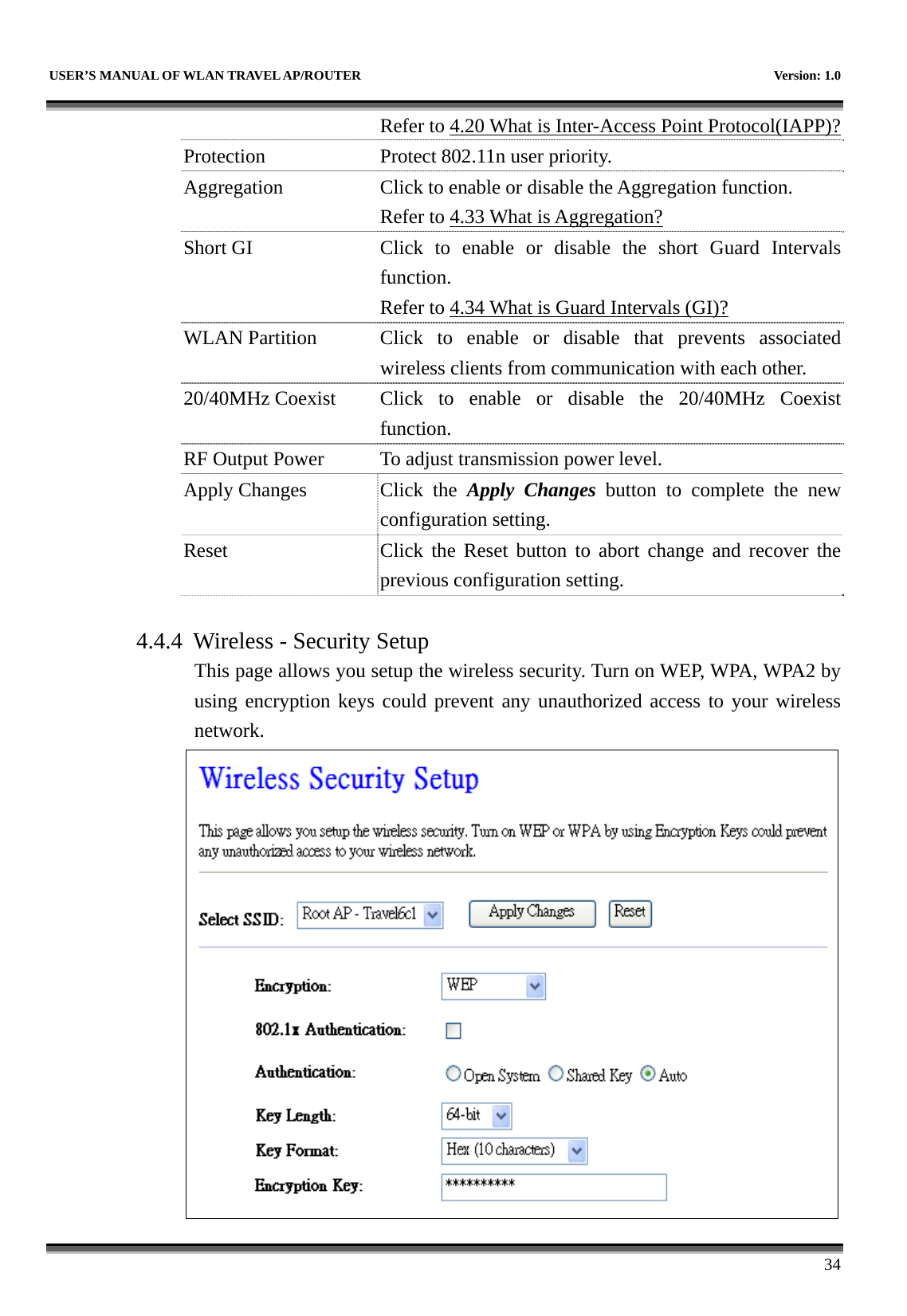   USER’S MANUAL OF WLAN TRAVEL AP/ROUTER    Version: 1.0      34 Refer to 4.20 What is Inter-Access Point Protocol(IAPP)?Protection Protect 802.11n user priority. Aggregation  Click to enable or disable the Aggregation function. Refer to 4.33 What is Aggregation? Short GI  Click to enable or disable the short Guard Intervalsfunction. Refer to 4.34 What is Guard Intervals (GI)? WLAN Partition  Click to enable or disable that prevents associated wireless clients from communication with each other. 20/40MHz Coexist  Click  to  enable  or disable the 20/40MHz Coexist function. RF Output Power  To adjust transmission power level. Apply Changes  Click  the  Apply Changes button to complete the new configuration setting. Reset  Click the Reset button to abort change and recover the previous configuration setting.  4.4.4 Wireless - Security Setup This page allows you setup the wireless security. Turn on WEP, WPA, WPA2 by using encryption keys could prevent any unauthorized access to your wireless network.  