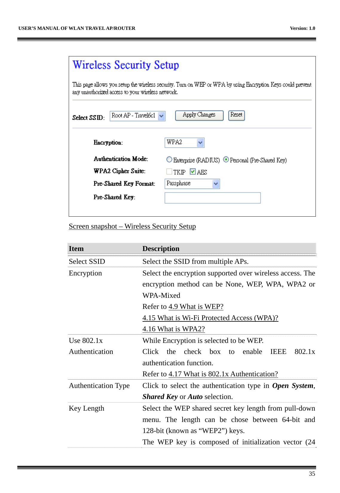   USER’S MANUAL OF WLAN TRAVEL AP/ROUTER    Version: 1.0      35   Screen snapshot – Wireless Security Setup  Item  Description   Select SSID Select the SSID from multiple APs. Encryption  Select the encryption supported over wireless access. The encryption method can be None, WEP, WPA, WPA2 or WPA-Mixed Refer to 4.9 What is WEP? 4.15 What is Wi-Fi Protected Access (WPA)? 4.16 What is WPA2? Use 802.1x Authentication While Encryption is selected to be WEP. Click the check box to enable IEEE 802.1x authentication function.   Refer to 4.17 What is 802.1x Authentication? Authentication Type Click to select the authentication type in Open System, Shared Key or Auto selection. Key Length  Select the WEP shared secret key length from pull-down menu. The length can be chose between 64-bit and 128-bit (known as “WEP2”) keys.   The WEP key is composed of initialization vector (24 