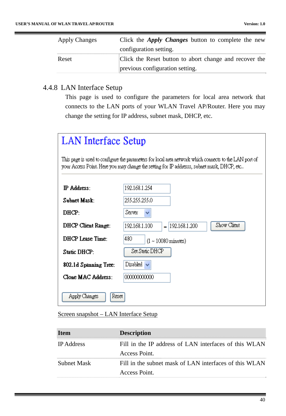   USER’S MANUAL OF WLAN TRAVEL AP/ROUTER    Version: 1.0      40 Apply Changes  Click  the  Apply Changes button to complete the new configuration setting. Reset  Click the Reset button to abort change and recover the previous configuration setting.  4.4.8 LAN Interface Setup This page is used to configure the parameters for local area network that connects to the LAN ports of your WLAN Travel AP/Router. Here you may change the setting for IP address, subnet mask, DHCP, etc.   Screen snapshot – LAN Interface Setup  Item  Description   IP Address  Fill in the IP address of LAN interfaces of this WLAN Access Point. Subnet Mask  Fill in the subnet mask of LAN interfaces of this WLAN Access Point. 