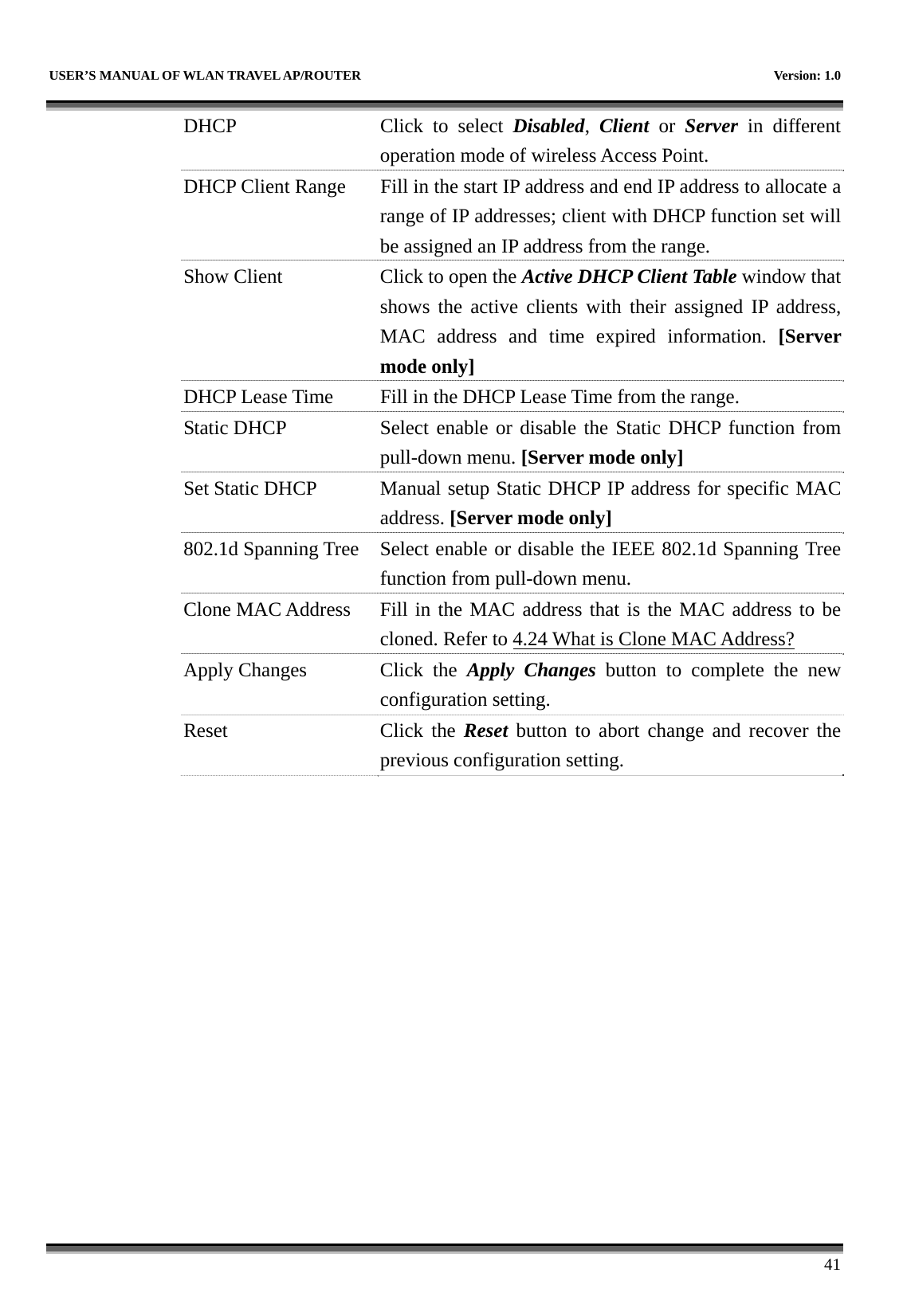   USER’S MANUAL OF WLAN TRAVEL AP/ROUTER    Version: 1.0      41 DHCP  Click to select Disabled,  Client or Server in different operation mode of wireless Access Point. DHCP Client Range  Fill in the start IP address and end IP address to allocate a range of IP addresses; client with DHCP function set will be assigned an IP address from the range. Show Client  Click to open the Active DHCP Client Table window that shows the active clients with their assigned IP address, MAC address and time expired information. [Server mode only] DHCP Lease Time  Fill in the DHCP Lease Time from the range. Static DHCP Select enable or disable the Static DHCP function from pull-down menu. [Server mode only] Set Static DHCP Manual setup Static DHCP IP address for specific MAC address. [Server mode only] 802.1d Spanning Tree  Select enable or disable the IEEE 802.1d Spanning Tree function from pull-down menu. Clone MAC Address  Fill in the MAC address that is the MAC address to be cloned. Refer to 4.24 What is Clone MAC Address? Apply Changes  Click  the  Apply Changes button to complete the new configuration setting. Reset Click the Reset button to abort change and recover the previous configuration setting.  