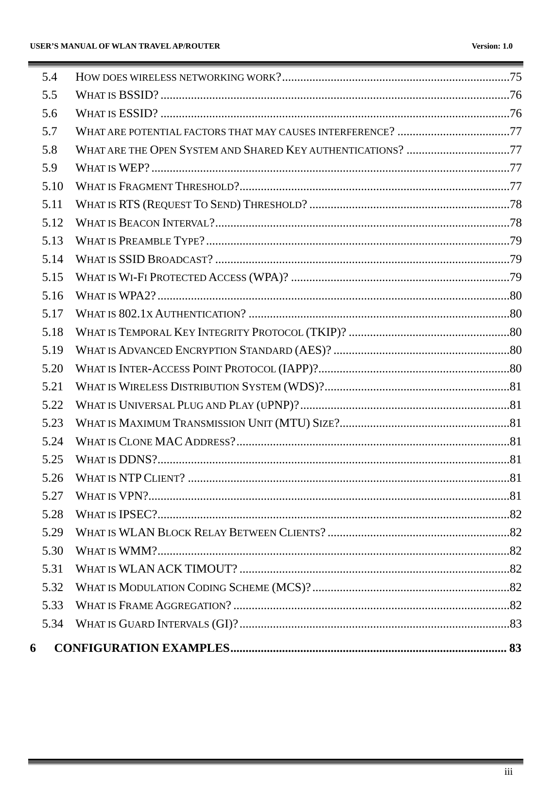   USER’S MANUAL OF WLAN TRAVEL AP/ROUTER    Version: 1.0      iii 5.4 HOW DOES WIRELESS NETWORKING WORK?...........................................................................75 5.5 WHAT IS BSSID?...................................................................................................................76 5.6 WHAT IS ESSID? ...................................................................................................................76 5.7 WHAT ARE POTENTIAL FACTORS THAT MAY CAUSES INTERFERENCE? .....................................77 5.8 WHAT ARE THE OPEN SYSTEM AND SHARED KEY AUTHENTICATIONS? ..................................77 5.9 WHAT IS WEP?......................................................................................................................77 5.10 WHAT IS FRAGMENT THRESHOLD?.........................................................................................77 5.11 WHAT IS RTS (REQUEST TO SEND) THRESHOLD? ..................................................................78 5.12 WHAT IS BEACON INTERVAL?.................................................................................................78 5.13 WHAT IS PREAMBLE TYPE?....................................................................................................79 5.14 WHAT IS SSID BROADCAST? .................................................................................................79 5.15 WHAT IS WI-FI PROTECTED ACCESS (WPA)? ........................................................................79 5.16 WHAT IS WPA2?....................................................................................................................80 5.17 WHAT IS 802.1X AUTHENTICATION? ......................................................................................80 5.18 WHAT IS TEMPORAL KEY INTEGRITY PROTOCOL (TKIP)? .....................................................80 5.19 WHAT IS ADVANCED ENCRYPTION STANDARD (AES)? ..........................................................80 5.20 WHAT IS INTER-ACCESS POINT PROTOCOL (IAPP)?...............................................................80 5.21 WHAT IS WIRELESS DISTRIBUTION SYSTEM (WDS)?.............................................................81 5.22 WHAT IS UNIVERSAL PLUG AND PLAY (UPNP)?.....................................................................81 5.23 WHAT IS MAXIMUM TRANSMISSION UNIT (MTU) SIZE?........................................................81 5.24 WHAT IS CLONE MAC ADDRESS?..........................................................................................81 5.25 WHAT IS DDNS?....................................................................................................................81 5.26 WHAT IS NTP CLIENT? ..........................................................................................................81 5.27 WHAT IS VPN?.......................................................................................................................81 5.28 WHAT IS IPSEC?....................................................................................................................82 5.29 WHAT IS WLAN BLOCK RELAY BETWEEN CLIENTS?............................................................82 5.30 WHAT IS WMM?....................................................................................................................82 5.31 WHAT IS WLAN ACK TIMOUT?.........................................................................................82 5.32 WHAT IS MODULATION CODING SCHEME (MCS)?.................................................................82 5.33 WHAT IS FRAME AGGREGATION?...........................................................................................82 5.34 WHAT IS GUARD INTERVALS (GI)?.........................................................................................83 6 CONFIGURATION EXAMPLES........................................................................................... 83 