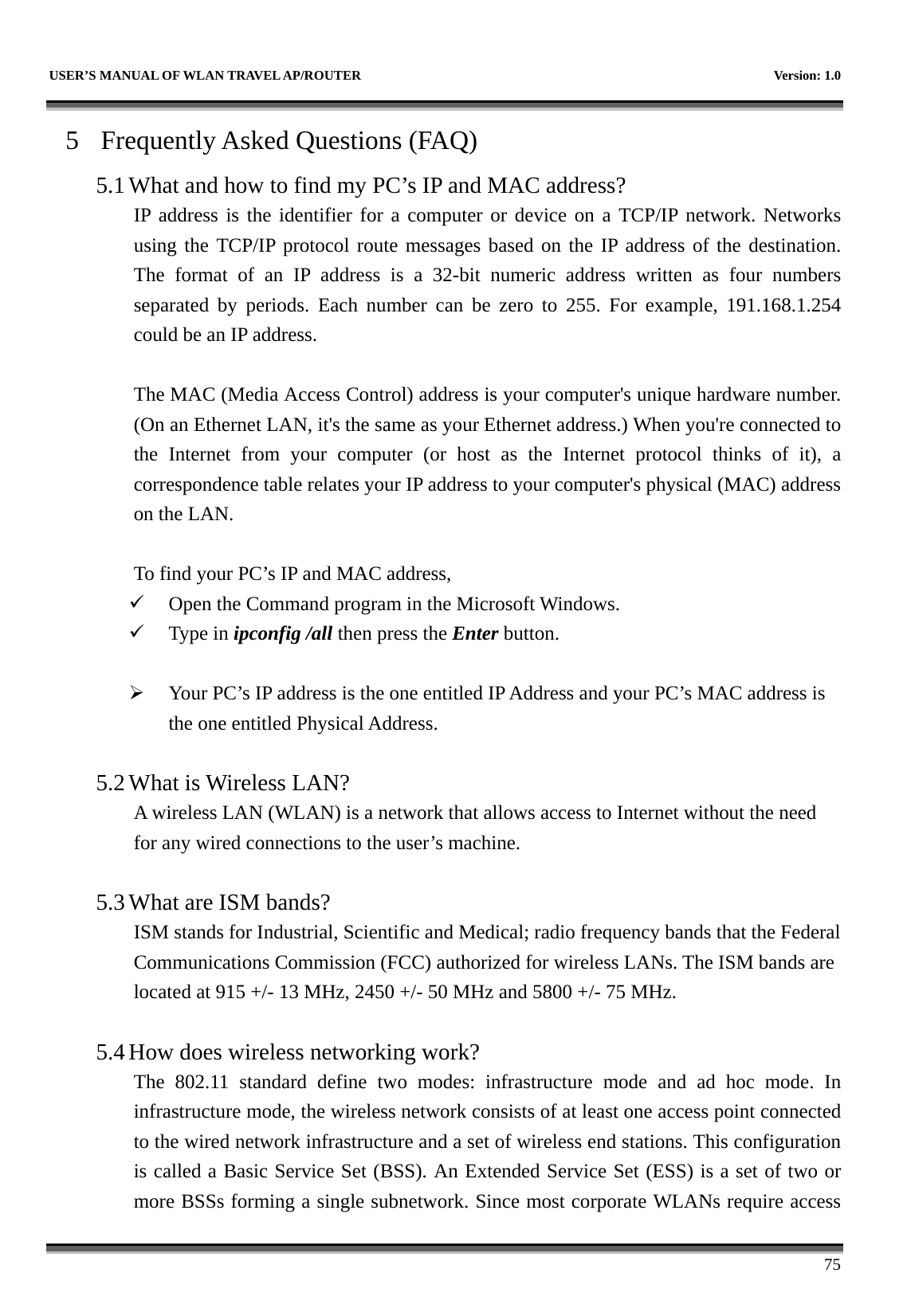   USER’S MANUAL OF WLAN TRAVEL AP/ROUTER    Version: 1.0      75 5 Frequently Asked Questions (FAQ) 5.1 What and how to find my PC’s IP and MAC address? IP address is the identifier for a computer or device on a TCP/IP network. Networks using the TCP/IP protocol route messages based on the IP address of the destination. The format of an IP address is a 32-bit numeric address written as four numbers separated by periods. Each number can be zero to 255. For example, 191.168.1.254 could be an IP address.  The MAC (Media Access Control) address is your computer&apos;s unique hardware number. (On an Ethernet LAN, it&apos;s the same as your Ethernet address.) When you&apos;re connected to the Internet from your computer (or host as the Internet protocol thinks of it), a correspondence table relates your IP address to your computer&apos;s physical (MAC) address on the LAN.  To find your PC’s IP and MAC address, 9 Open the Command program in the Microsoft Windows. 9 Type in ipconfig /all then press the Enter button.  ¾ Your PC’s IP address is the one entitled IP Address and your PC’s MAC address is the one entitled Physical Address.  5.2 What is Wireless LAN?   A wireless LAN (WLAN) is a network that allows access to Internet without the need for any wired connections to the user’s machine.    5.3 What are ISM bands?   ISM stands for Industrial, Scientific and Medical; radio frequency bands that the Federal Communications Commission (FCC) authorized for wireless LANs. The ISM bands are located at 915 +/- 13 MHz, 2450 +/- 50 MHz and 5800 +/- 75 MHz.    5.4 How does wireless networking work?   The 802.11 standard define two modes: infrastructure mode and ad hoc mode. In infrastructure mode, the wireless network consists of at least one access point connected to the wired network infrastructure and a set of wireless end stations. This configuration is called a Basic Service Set (BSS). An Extended Service Set (ESS) is a set of two or more BSSs forming a single subnetwork. Since most corporate WLANs require access 