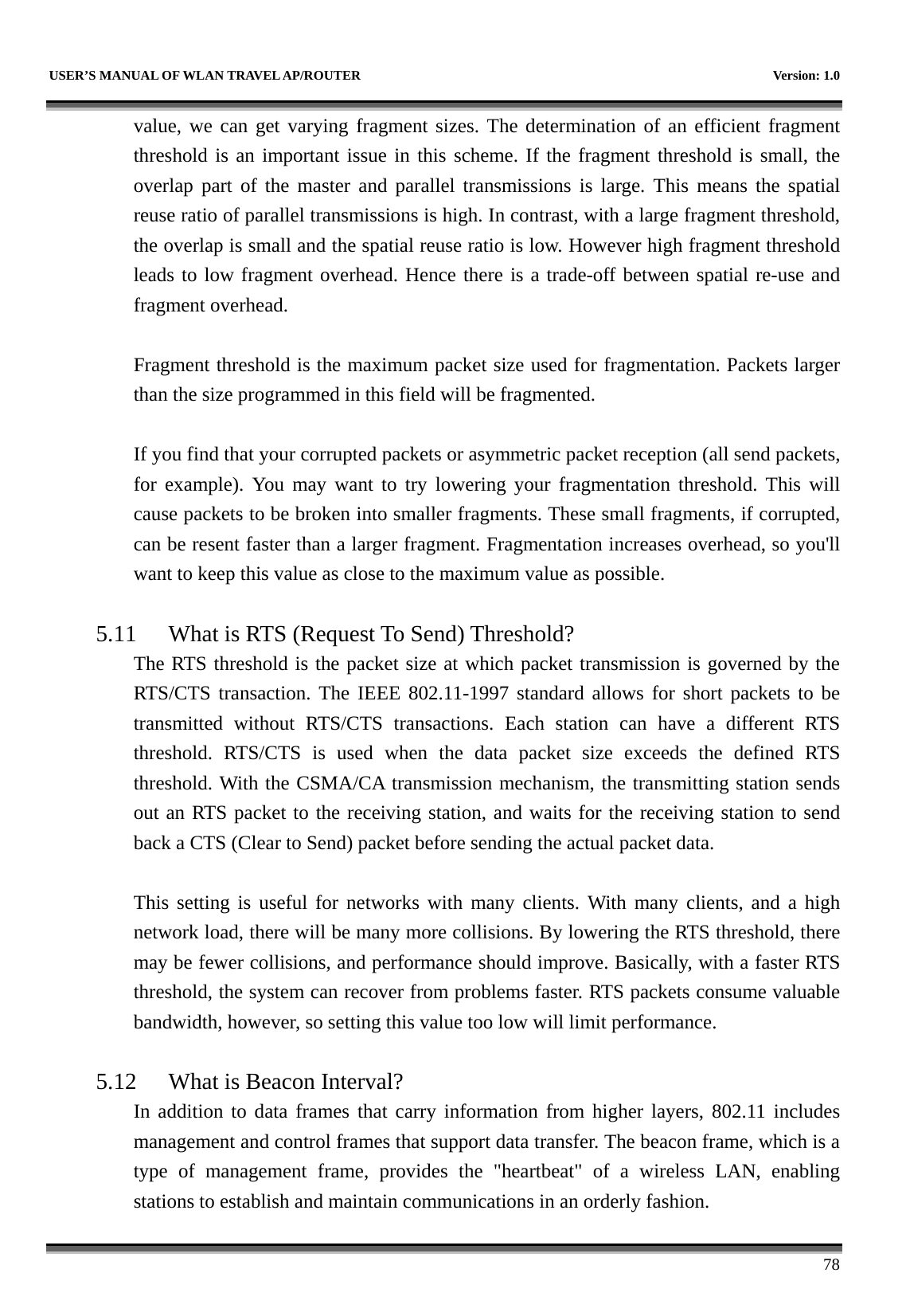   USER’S MANUAL OF WLAN TRAVEL AP/ROUTER    Version: 1.0      78 value, we can get varying fragment sizes. The determination of an efficient fragment threshold is an important issue in this scheme. If the fragment threshold is small, the overlap part of the master and parallel transmissions is large. This means the spatial reuse ratio of parallel transmissions is high. In contrast, with a large fragment threshold, the overlap is small and the spatial reuse ratio is low. However high fragment threshold leads to low fragment overhead. Hence there is a trade-off between spatial re-use and fragment overhead.    Fragment threshold is the maximum packet size used for fragmentation. Packets larger than the size programmed in this field will be fragmented.  If you find that your corrupted packets or asymmetric packet reception (all send packets, for example). You may want to try lowering your fragmentation threshold. This will cause packets to be broken into smaller fragments. These small fragments, if corrupted, can be resent faster than a larger fragment. Fragmentation increases overhead, so you&apos;ll want to keep this value as close to the maximum value as possible.  5.11 What is RTS (Request To Send) Threshold?   The RTS threshold is the packet size at which packet transmission is governed by the RTS/CTS transaction. The IEEE 802.11-1997 standard allows for short packets to be transmitted without RTS/CTS transactions. Each station can have a different RTS threshold. RTS/CTS is used when the data packet size exceeds the defined RTS threshold. With the CSMA/CA transmission mechanism, the transmitting station sends out an RTS packet to the receiving station, and waits for the receiving station to send back a CTS (Clear to Send) packet before sending the actual packet data.  This setting is useful for networks with many clients. With many clients, and a high network load, there will be many more collisions. By lowering the RTS threshold, there may be fewer collisions, and performance should improve. Basically, with a faster RTS threshold, the system can recover from problems faster. RTS packets consume valuable bandwidth, however, so setting this value too low will limit performance.  5.12 What is Beacon Interval?   In addition to data frames that carry information from higher layers, 802.11 includes management and control frames that support data transfer. The beacon frame, which is a type of management frame, provides the &quot;heartbeat&quot; of a wireless LAN, enabling stations to establish and maintain communications in an orderly fashion. 