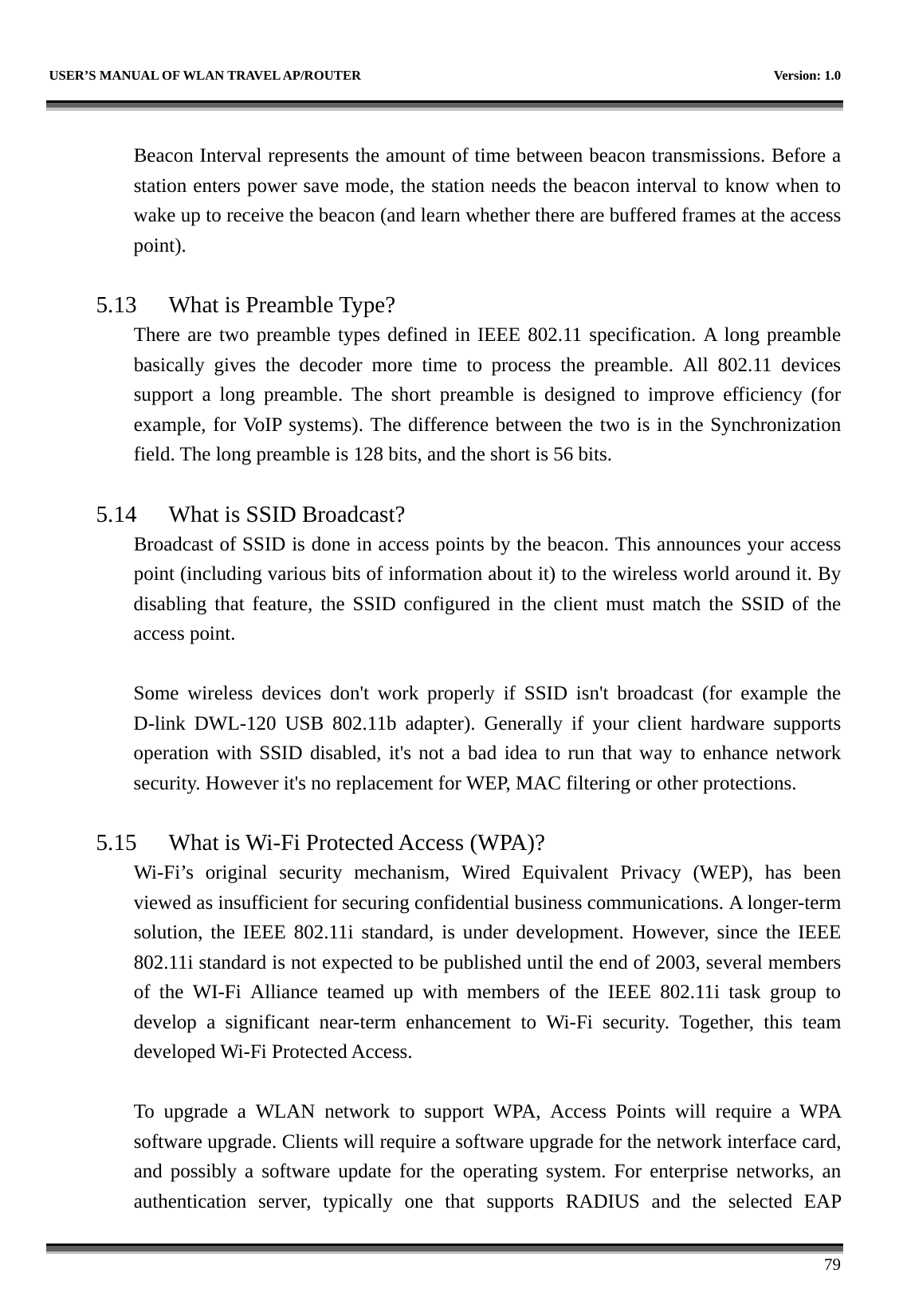   USER’S MANUAL OF WLAN TRAVEL AP/ROUTER    Version: 1.0      79  Beacon Interval represents the amount of time between beacon transmissions. Before a station enters power save mode, the station needs the beacon interval to know when to wake up to receive the beacon (and learn whether there are buffered frames at the access point).  5.13 What is Preamble Type?   There are two preamble types defined in IEEE 802.11 specification. A long preamble basically gives the decoder more time to process the preamble. All 802.11 devices support a long preamble. The short preamble is designed to improve efficiency (for example, for VoIP systems). The difference between the two is in the Synchronization field. The long preamble is 128 bits, and the short is 56 bits.    5.14 What is SSID Broadcast?   Broadcast of SSID is done in access points by the beacon. This announces your access point (including various bits of information about it) to the wireless world around it. By disabling that feature, the SSID configured in the client must match the SSID of the access point.  Some wireless devices don&apos;t work properly if SSID isn&apos;t broadcast (for example the D-link DWL-120 USB 802.11b adapter). Generally if your client hardware supports operation with SSID disabled, it&apos;s not a bad idea to run that way to enhance network security. However it&apos;s no replacement for WEP, MAC filtering or other protections.    5.15 What is Wi-Fi Protected Access (WPA)?   Wi-Fi’s original security mechanism, Wired Equivalent Privacy (WEP), has been viewed as insufficient for securing confidential business communications. A longer-term solution, the IEEE 802.11i standard, is under development. However, since the IEEE 802.11i standard is not expected to be published until the end of 2003, several members of the WI-Fi Alliance teamed up with members of the IEEE 802.11i task group to develop a significant near-term enhancement to Wi-Fi security. Together, this team developed Wi-Fi Protected Access.  To upgrade a WLAN network to support WPA, Access Points will require a WPA software upgrade. Clients will require a software upgrade for the network interface card, and possibly a software update for the operating system. For enterprise networks, an authentication server, typically one that supports RADIUS and the selected EAP 