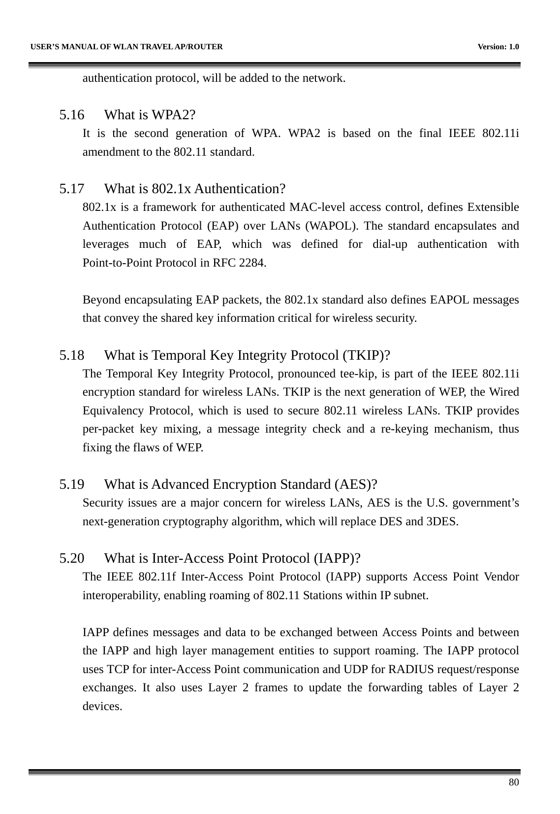   USER’S MANUAL OF WLAN TRAVEL AP/ROUTER    Version: 1.0      80 authentication protocol, will be added to the network.      5.16 What is WPA2? It is the second generation of WPA. WPA2 is based on the final IEEE 802.11i amendment to the 802.11 standard.  5.17 What is 802.1x Authentication?   802.1x is a framework for authenticated MAC-level access control, defines Extensible Authentication Protocol (EAP) over LANs (WAPOL). The standard encapsulates and leverages much of EAP, which was defined for dial-up authentication with Point-to-Point Protocol in RFC 2284.  Beyond encapsulating EAP packets, the 802.1x standard also defines EAPOL messages that convey the shared key information critical for wireless security.      5.18 What is Temporal Key Integrity Protocol (TKIP)?   The Temporal Key Integrity Protocol, pronounced tee-kip, is part of the IEEE 802.11i encryption standard for wireless LANs. TKIP is the next generation of WEP, the Wired Equivalency Protocol, which is used to secure 802.11 wireless LANs. TKIP provides per-packet key mixing, a message integrity check and a re-keying mechanism, thus fixing the flaws of WEP.  5.19 What is Advanced Encryption Standard (AES)?   Security issues are a major concern for wireless LANs, AES is the U.S. government’s next-generation cryptography algorithm, which will replace DES and 3DES.  5.20 What is Inter-Access Point Protocol (IAPP)?   The IEEE 802.11f Inter-Access Point Protocol (IAPP) supports Access Point Vendor interoperability, enabling roaming of 802.11 Stations within IP subnet.  IAPP defines messages and data to be exchanged between Access Points and between the IAPP and high layer management entities to support roaming. The IAPP protocol uses TCP for inter-Access Point communication and UDP for RADIUS request/response exchanges. It also uses Layer 2 frames to update the forwarding tables of Layer 2 devices.   