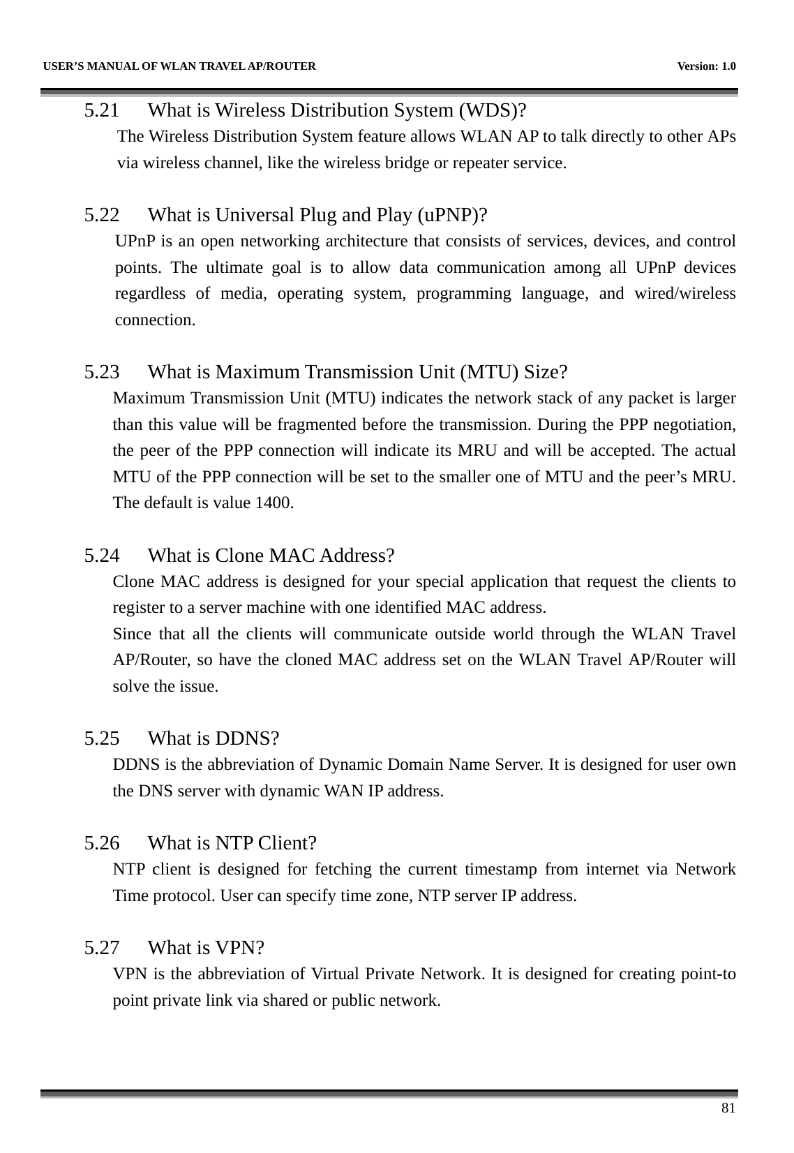   USER’S MANUAL OF WLAN TRAVEL AP/ROUTER    Version: 1.0      81 5.21 What is Wireless Distribution System (WDS)?   The Wireless Distribution System feature allows WLAN AP to talk directly to other APs via wireless channel, like the wireless bridge or repeater service.  5.22 What is Universal Plug and Play (uPNP)? UPnP is an open networking architecture that consists of services, devices, and control points. The ultimate goal is to allow data communication among all UPnP devices regardless of media, operating system, programming language, and wired/wireless connection.  5.23 What is Maximum Transmission Unit (MTU) Size? Maximum Transmission Unit (MTU) indicates the network stack of any packet is larger than this value will be fragmented before the transmission. During the PPP negotiation, the peer of the PPP connection will indicate its MRU and will be accepted. The actual MTU of the PPP connection will be set to the smaller one of MTU and the peer’s MRU. The default is value 1400.  5.24 What is Clone MAC Address? Clone MAC address is designed for your special application that request the clients to register to a server machine with one identified MAC address. Since that all the clients will communicate outside world through the WLAN Travel AP/Router, so have the cloned MAC address set on the WLAN Travel AP/Router will solve the issue.  5.25 What is DDNS? DDNS is the abbreviation of Dynamic Domain Name Server. It is designed for user own the DNS server with dynamic WAN IP address.  5.26 What is NTP Client? NTP client is designed for fetching the current timestamp from internet via Network Time protocol. User can specify time zone, NTP server IP address.  5.27 What is VPN? VPN is the abbreviation of Virtual Private Network. It is designed for creating point-to point private link via shared or public network.  