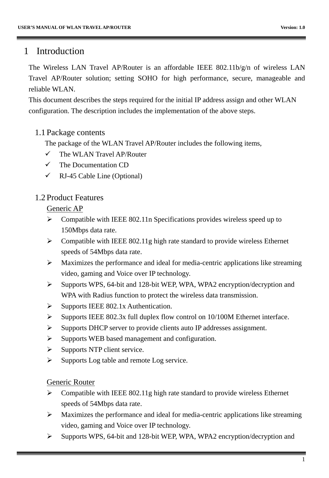   USER’S MANUAL OF WLAN TRAVEL AP/ROUTER    Version: 1.0      1 1 Introduction The Wireless LAN Travel AP/Router is an affordable IEEE 802.11b/g/n of wireless LAN Travel AP/Router solution; setting SOHO for high performance, secure, manageable and reliable WLAN. This document describes the steps required for the initial IP address assign and other WLAN configuration. The description includes the implementation of the above steps.  1.1 Package contents The package of the WLAN Travel AP/Router includes the following items, 9 The WLAN Travel AP/Router 9 The Documentation CD 9 RJ-45 Cable Line (Optional)  1.2 Product Features Generic AP ¾ Compatible with IEEE 802.11n Specifications provides wireless speed up to 150Mbps data rate. ¾ Compatible with IEEE 802.11g high rate standard to provide wireless Ethernet speeds of 54Mbps data rate. ¾ Maximizes the performance and ideal for media-centric applications like streaming video, gaming and Voice over IP technology. ¾ Supports WPS, 64-bit and 128-bit WEP, WPA, WPA2 encryption/decryption and WPA with Radius function to protect the wireless data transmission. ¾ Supports IEEE 802.1x Authentication. ¾ Supports IEEE 802.3x full duplex flow control on 10/100M Ethernet interface. ¾ Supports DHCP server to provide clients auto IP addresses assignment. ¾ Supports WEB based management and configuration. ¾ Supports NTP client service. ¾ Supports Log table and remote Log service.  Generic Router ¾ Compatible with IEEE 802.11g high rate standard to provide wireless Ethernet speeds of 54Mbps data rate. ¾ Maximizes the performance and ideal for media-centric applications like streaming video, gaming and Voice over IP technology. ¾ Supports WPS, 64-bit and 128-bit WEP, WPA, WPA2 encryption/decryption and 