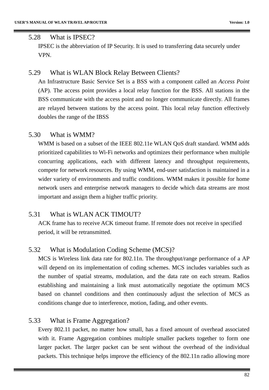   USER’S MANUAL OF WLAN TRAVEL AP/ROUTER    Version: 1.0      82 5.28 What is IPSEC? IPSEC is the abbreviation of IP Security. It is used to transferring data securely under VPN.  5.29 What is WLAN Block Relay Between Clients? An Infrastructure Basic Service Set is a BSS with a component called an Access Point (AP). The access point provides a local relay function for the BSS. All stations in the BSS communicate with the access point and no longer communicate directly. All frames are relayed between stations by the access point. This local relay function effectively doubles the range of the IBSS  5.30 What is WMM? WMM is based on a subset of the IEEE 802.11e WLAN QoS draft standard. WMM adds prioritized capabilities to Wi-Fi networks and optimizes their performance when multiple concurring applications, each with different latency and throughput requirements, compete for network resources. By using WMM, end-user satisfaction is maintained in a wider variety of environments and traffic conditions. WMM makes it possible for home network users and enterprise network managers to decide which data streams are most important and assign them a higher traffic priority.  5.31 What is WLAN ACK TIMOUT? ACK frame has to receive ACK timeout frame. If remote does not receive in specified period, it will be retransmitted.  5.32 What is Modulation Coding Scheme (MCS)? MCS is Wireless link data rate for 802.11n. The throughput/range performance of a AP will depend on its implementation of coding schemes. MCS includes variables such as the number of spatial streams, modulation, and the data rate on each stream. Radios establishing and maintaining a link must automatically negotiate the optimum MCS based on channel conditions and then continuously adjust the selection of MCS as conditions change due to interference, motion, fading, and other events.  5.33 What is Frame Aggregation? Every 802.11 packet, no matter how small, has a fixed amount of overhead associated with it. Frame Aggregation combines multiple smaller packets together to form one larger packet. The larger packet can be sent without the overhead of the individual packets. This technique helps improve the efficiency of the 802.11n radio allowing more 