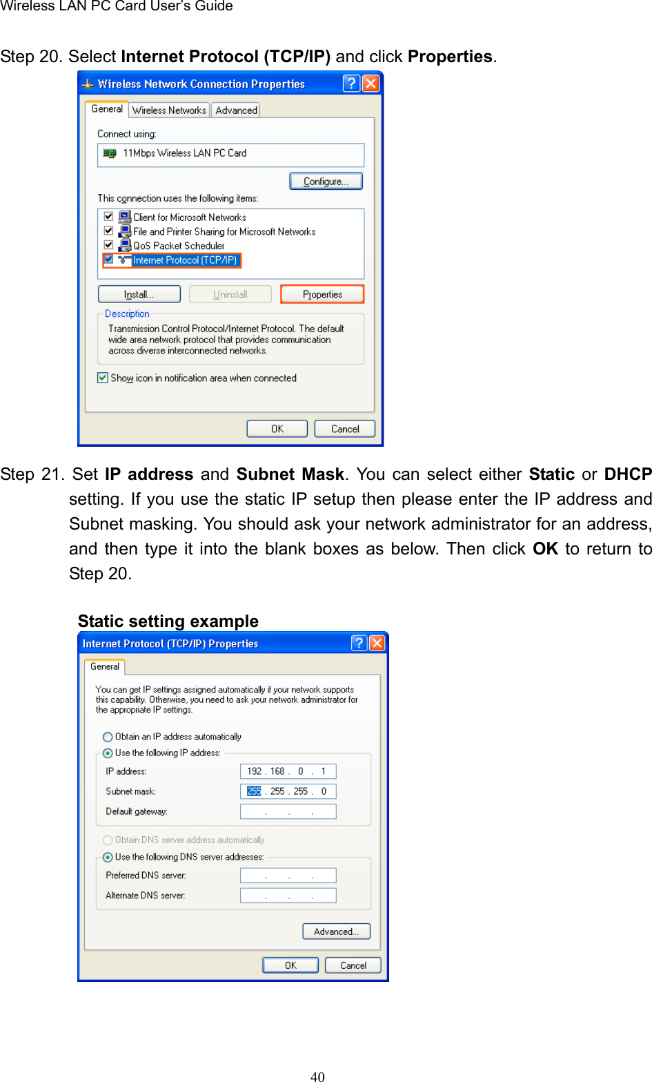 Wireless LAN PC Card User’s Guide40Step 20. Select Internet Protocol (TCP/IP) and click Properties.Step 21. Set IP address and Subnet Mask. You can select either Static or DHCPsetting. If you use the static IP setup then please enter the IP address andSubnet masking. You should ask your network administrator for an address,and then type it into the blank boxes as below. Then click OK  to return toStep 20.Static setting example