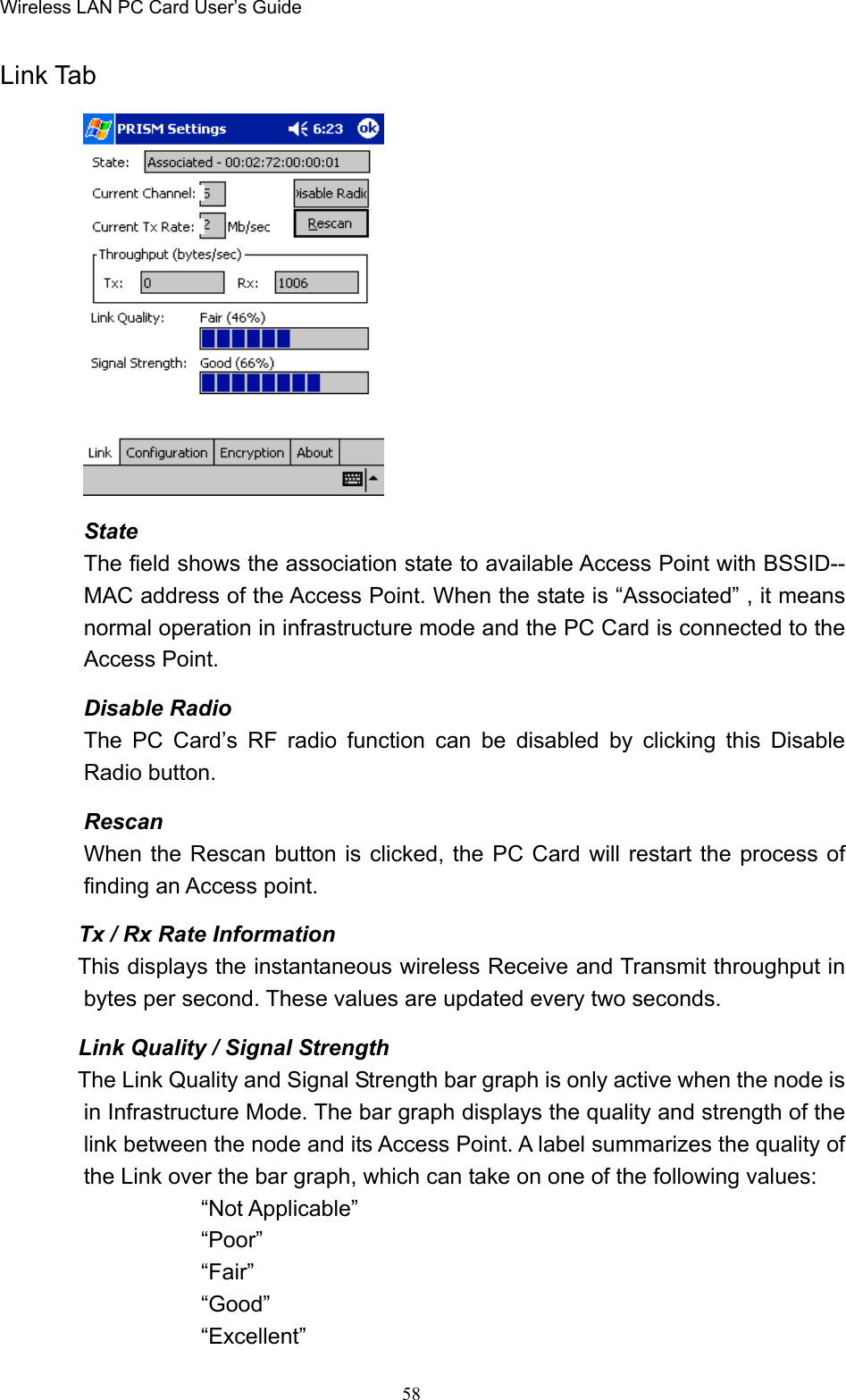 Wireless LAN PC Card User’s Guide58Link TabStateThe field shows the association state to available Access Point with BSSID--MAC address of the Access Point. When the state is “Associated” , it meansnormal operation in infrastructure mode and the PC Card is connected to theAccess Point.Disable RadioThe PC Card’s RF radio function can be disabled by clicking this DisableRadio button.RescanWhen the Rescan button is clicked, the PC Card will restart the process offinding an Access point.        Tx / Rx Rate Information       This displays the instantaneous wireless Receive and Transmit throughput inbytes per second. These values are updated every two seconds.       Link Quality / Signal Strength       The Link Quality and Signal Strength bar graph is only active when the node isin Infrastructure Mode. The bar graph displays the quality and strength of thelink between the node and its Access Point. A label summarizes the quality ofthe Link over the bar graph, which can take on one of the following values:“Not Applicable”“Poor”“Fair”“Good”“Excellent”