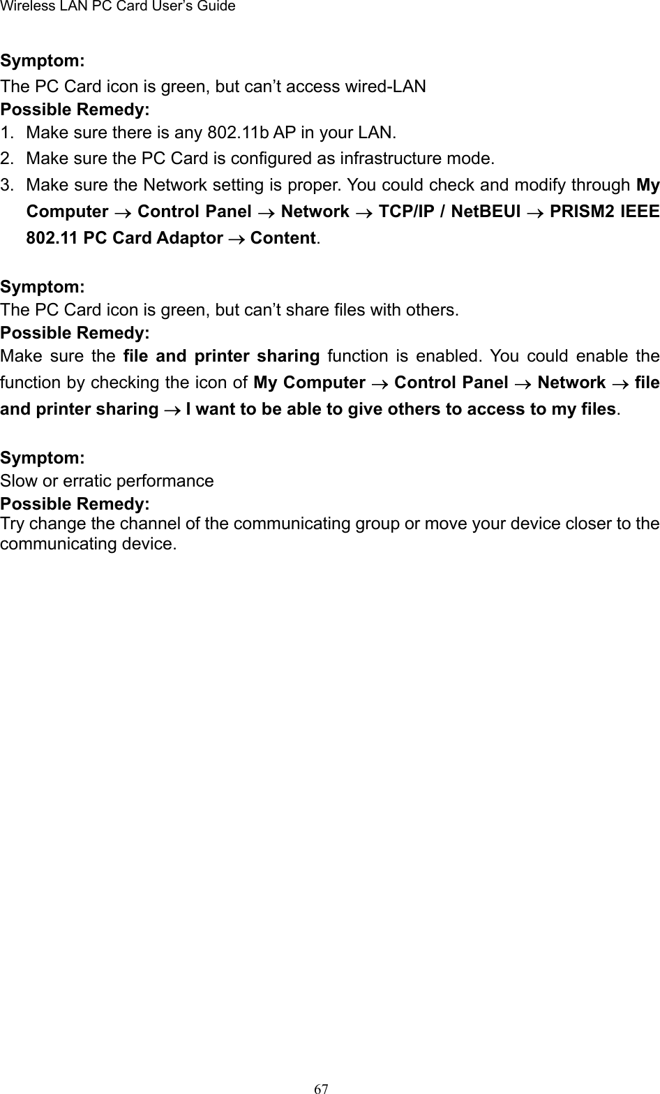 Wireless LAN PC Card User’s Guide67Symptom:The PC Card icon is green, but can’t access wired-LANPossible Remedy:1.  Make sure there is any 802.11b AP in your LAN.2.  Make sure the PC Card is configured as infrastructure mode.3.  Make sure the Network setting is proper. You could check and modify through MyComputer → Control Panel → Network → TCP/IP / NetBEUI → PRISM2 IEEE802.11 PC Card Adaptor → Content.Symptom:The PC Card icon is green, but can’t share files with others.Possible Remedy:Make sure the file and printer sharing function is enabled. You could enable thefunction by checking the icon of My Computer → Control Panel → Network → fileand printer sharing → I want to be able to give others to access to my files.Symptom:Slow or erratic performancePossible Remedy:Try change the channel of the communicating group or move your device closer to thecommunicating device.