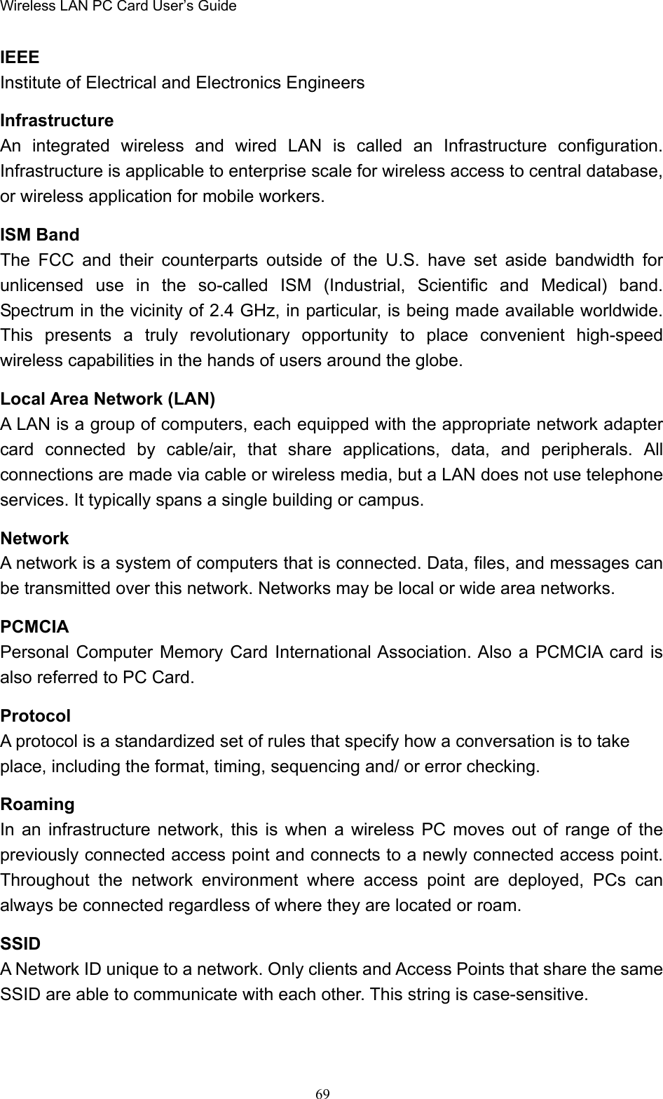 Wireless LAN PC Card User’s Guide69IEEEInstitute of Electrical and Electronics EngineersInfrastructureAn integrated wireless and wired LAN is called an Infrastructure configuration.Infrastructure is applicable to enterprise scale for wireless access to central database,or wireless application for mobile workers.ISM BandThe FCC and their counterparts outside of the U.S. have set aside bandwidth forunlicensed use in the so-called ISM (Industrial, Scientific and Medical) band.Spectrum in the vicinity of 2.4 GHz, in particular, is being made available worldwide.This presents a truly revolutionary opportunity to place convenient high-speedwireless capabilities in the hands of users around the globe.Local Area Network (LAN)A LAN is a group of computers, each equipped with the appropriate network adaptercard connected by cable/air, that share applications, data, and peripherals. Allconnections are made via cable or wireless media, but a LAN does not use telephoneservices. It typically spans a single building or campus.NetworkA network is a system of computers that is connected. Data, files, and messages canbe transmitted over this network. Networks may be local or wide area networks.PCMCIAPersonal Computer Memory Card International Association. Also a PCMCIA card isalso referred to PC Card.ProtocolA protocol is a standardized set of rules that specify how a conversation is to takeplace, including the format, timing, sequencing and/ or error checking.RoamingIn an infrastructure network, this is when a wireless PC moves out of range of thepreviously connected access point and connects to a newly connected access point.Throughout the network environment where access point are deployed, PCs canalways be connected regardless of where they are located or roam.SSIDA Network ID unique to a network. Only clients and Access Points that share the sameSSID are able to communicate with each other. This string is case-sensitive.