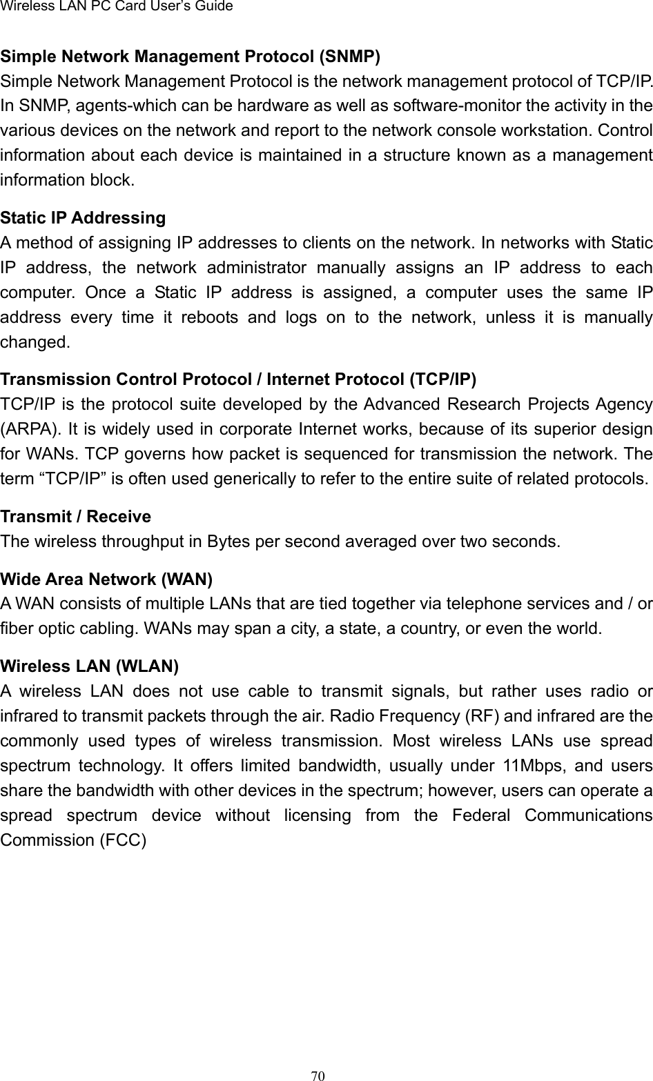 Wireless LAN PC Card User’s Guide70Simple Network Management Protocol (SNMP)Simple Network Management Protocol is the network management protocol of TCP/IP.In SNMP, agents-which can be hardware as well as software-monitor the activity in thevarious devices on the network and report to the network console workstation. Controlinformation about each device is maintained in a structure known as a managementinformation block.Static IP AddressingA method of assigning IP addresses to clients on the network. In networks with StaticIP address, the network administrator manually assigns an IP address to eachcomputer. Once a Static IP address is assigned, a computer uses the same IPaddress every time it reboots and logs on to the network, unless it is manuallychanged.Transmission Control Protocol / Internet Protocol (TCP/IP)TCP/IP is the protocol suite developed by the Advanced Research Projects Agency(ARPA). It is widely used in corporate Internet works, because of its superior designfor WANs. TCP governs how packet is sequenced for transmission the network. Theterm “TCP/IP” is often used generically to refer to the entire suite of related protocols.Transmit / ReceiveThe wireless throughput in Bytes per second averaged over two seconds.Wide Area Network (WAN)A WAN consists of multiple LANs that are tied together via telephone services and / orfiber optic cabling. WANs may span a city, a state, a country, or even the world.Wireless LAN (WLAN)A wireless LAN does not use cable to transmit signals, but rather uses radio orinfrared to transmit packets through the air. Radio Frequency (RF) and infrared are thecommonly used types of wireless transmission. Most wireless LANs use spreadspectrum technology. It offers limited bandwidth, usually under 11Mbps, and usersshare the bandwidth with other devices in the spectrum; however, users can operate aspread spectrum device without licensing from the Federal CommunicationsCommission (FCC)
