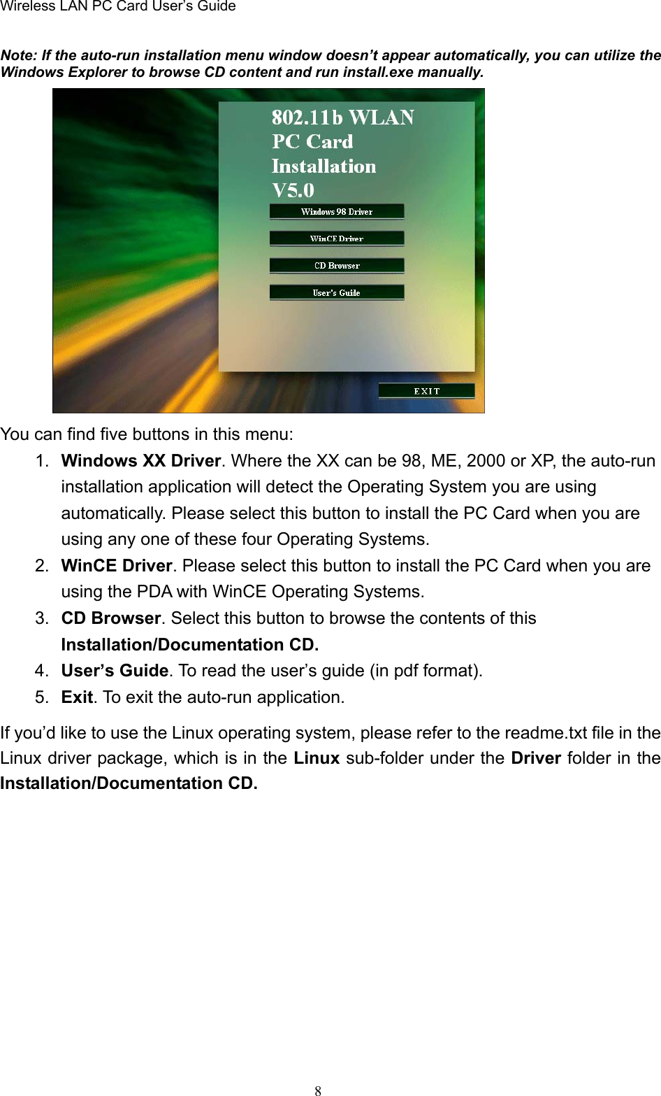 Wireless LAN PC Card User’s Guide8Note: If the auto-run installation menu window doesn’t appear automatically, you can utilize theWindows Explorer to browse CD content and run install.exe manually.You can find five buttons in this menu:1.  Windows XX Driver. Where the XX can be 98, ME, 2000 or XP, the auto-runinstallation application will detect the Operating System you are usingautomatically. Please select this button to install the PC Card when you areusing any one of these four Operating Systems.2.  WinCE Driver. Please select this button to install the PC Card when you areusing the PDA with WinCE Operating Systems.3.  CD Browser. Select this button to browse the contents of thisInstallation/Documentation CD.4.  User’s Guide. To read the user’s guide (in pdf format).5.  Exit. To exit the auto-run application.If you’d like to use the Linux operating system, please refer to the readme.txt file in theLinux driver package, which is in the Linux sub-folder under the Driver folder in theInstallation/Documentation CD.