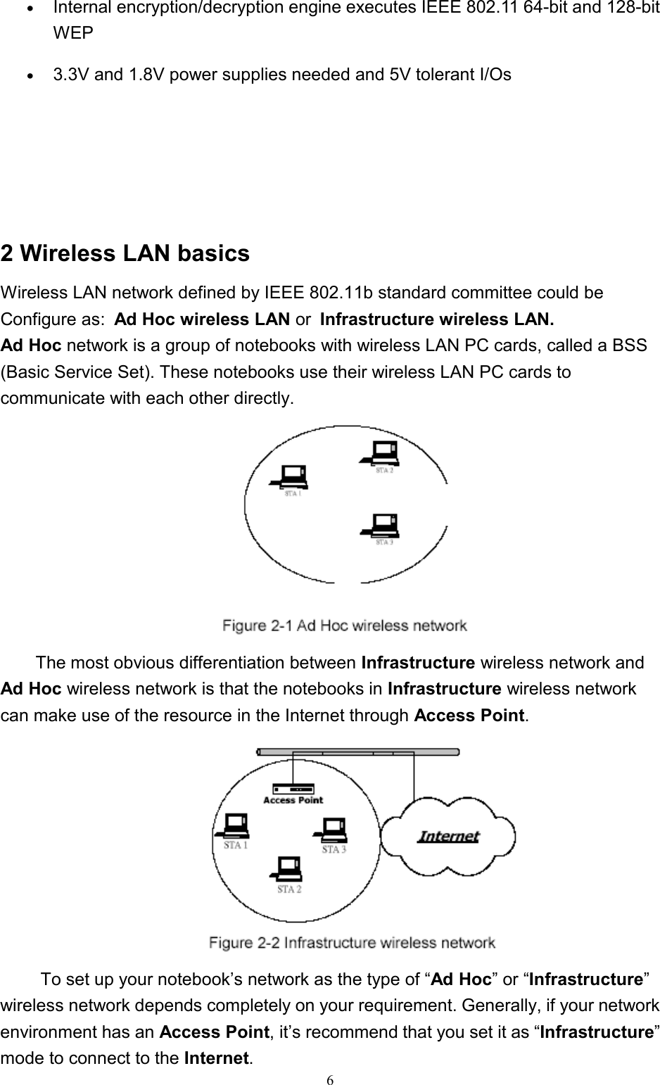6• Internal encryption/decryption engine executes IEEE 802.11 64-bit and 128-bitWEP• 3.3V and 1.8V power supplies needed and 5V tolerant I/Os2 Wireless LAN basicsWireless LAN network defined by IEEE 802.11b standard committee could beConfigure as: Ad Hoc wireless LAN or Infrastructure wireless LAN.Ad Hoc network is a group of notebooks with wireless LAN PC cards, called a BSS(Basic Service Set). These notebooks use their wireless LAN PC cards tocommunicate with each other directly.The most obvious differentiation between Infrastructure wireless network andAd Hoc wireless network is that the notebooks in Infrastructure wireless networkcan make use of the resource in the Internet through Access Point. To set up your notebook’s network as the type of “Ad Hoc” or “Infrastructure”wireless network depends completely on your requirement. Generally, if your networkenvironment has an Access Point, it’s recommend that you set it as “Infrastructure”mode to connect to the Internet.