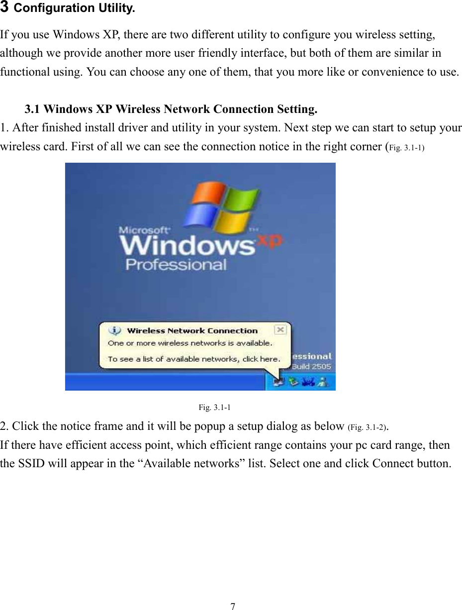 73 Configuration Utility.If you use Windows XP, there are two different utility to configure you wireless setting,although we provide another more user friendly interface, but both of them are similar infunctional using. You can choose any one of them, that you more like or convenience to use.3.1 Windows XP Wireless Network Connection Setting.1. After finished install driver and utility in your system. Next step we can start to setup yourwireless card. First of all we can see the connection notice in the right corner (Fig. 3.1-1)Fig. 3.1-12. Click the notice frame and it will be popup a setup dialog as below (Fig. 3.1-2).If there have efficient access point, which efficient range contains your pc card range, thenthe SSID will appear in the “Available networks” list. Select one and click Connect button.