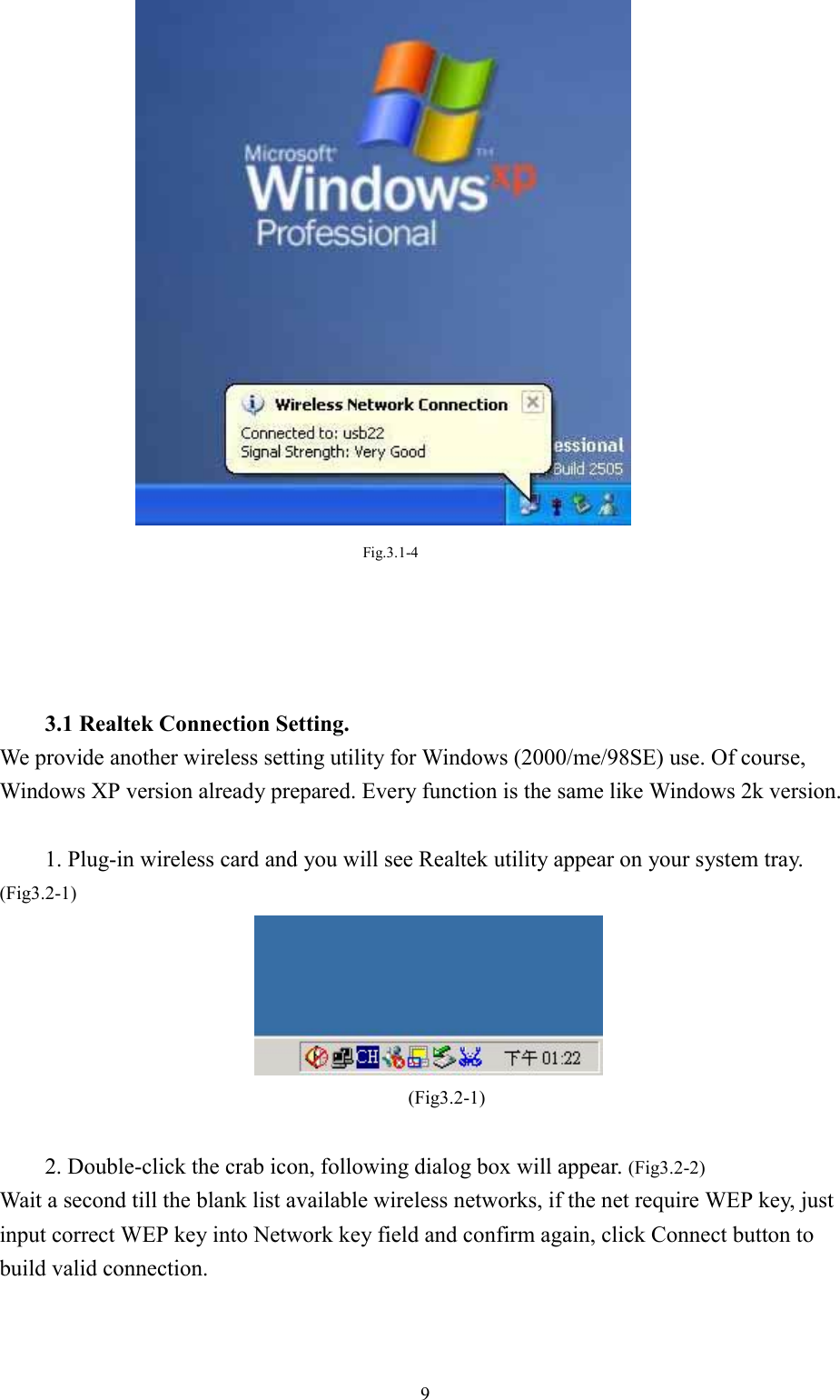 9Fig.3.1-43.1 Realtek Connection Setting.We provide another wireless setting utility for Windows (2000/me/98SE) use. Of course,Windows XP version already prepared. Every function is the same like Windows 2k version.1. Plug-in wireless card and you will see Realtek utility appear on your system tray.(Fig3.2-1)(Fig3.2-1)2. Double-click the crab icon, following dialog box will appear. (Fig3.2-2)Wait a second till the blank list available wireless networks, if the net require WEP key, justinput correct WEP key into Network key field and confirm again, click Connect button tobuild valid connection.