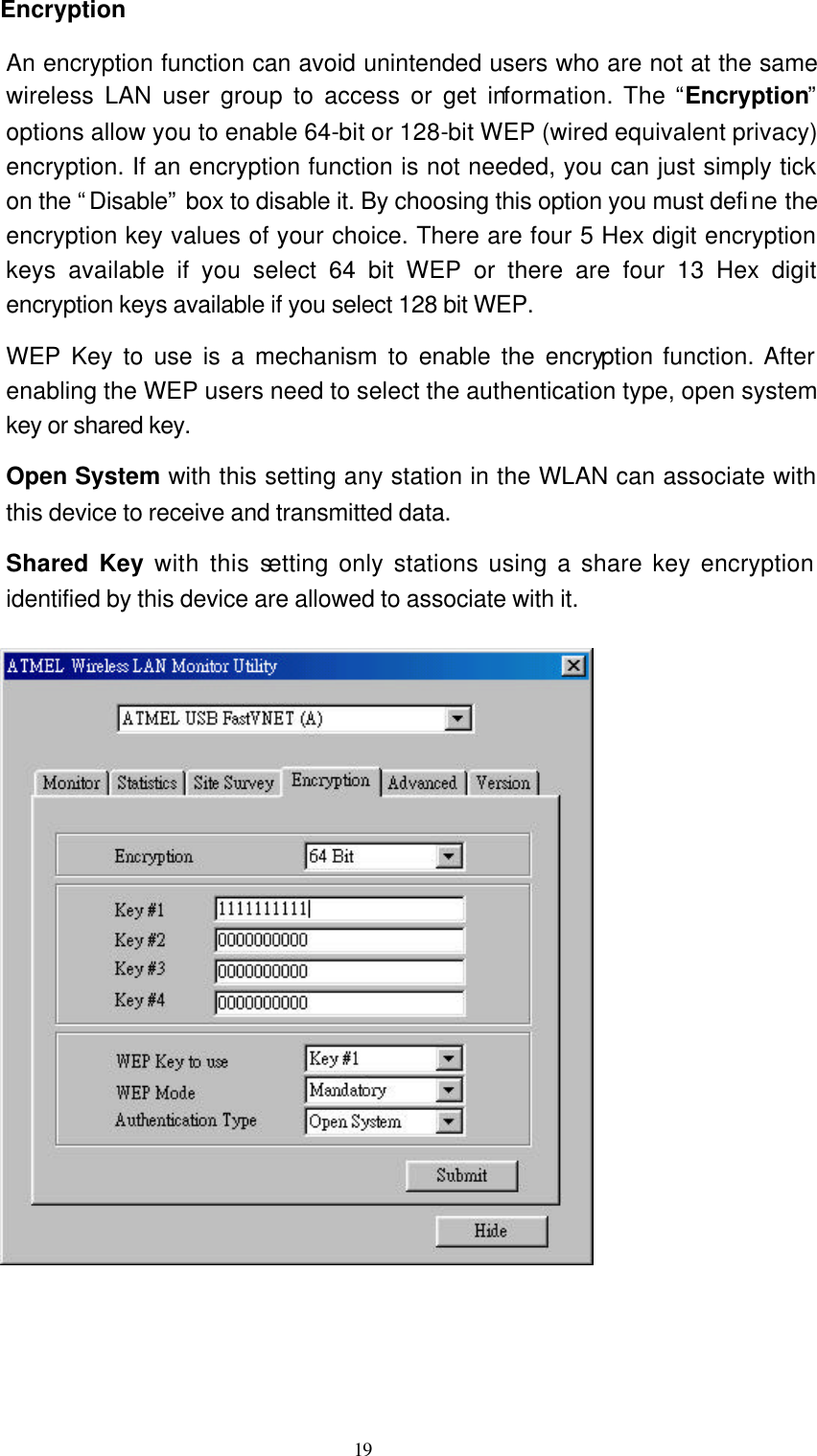   19 Encryption   An encryption function can avoid unintended users who are not at the same wireless LAN user group to access or get information. The “Encryption” options allow you to enable 64-bit or 128-bit WEP (wired equivalent privacy) encryption. If an encryption function is not needed, you can just simply tick on the “Disable” box to disable it. By choosing this option you must define the encryption key values of your choice. There are four 5 Hex digit encryption keys available if you select 64 bit WEP or there are four 13 Hex digit encryption keys available if you select 128 bit WEP. WEP Key to use is a mechanism to enable the encryption function. After enabling the WEP users need to select the authentication type, open system key or shared key. Open System with this setting any station in the WLAN can associate with this device to receive and transmitted data. Shared Key with this setting only stations using a share key encryption identified by this device are allowed to associate with it.       