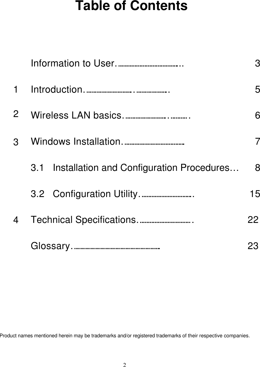  2    Table of Contents  Information to User……………………………….... 3 1 Introduction………………………..………………... 5 2 Wireless LAN basics……………………..………… 6 3 Windows Installation……………………………….. 7  3.1 Installation and Configuration Procedures… 8  3.2 Configuration Utility…………………………... 15 4 Technical Specifications…………………………… 22  Glossary…………………………………………….. 23       Product names mentioned herein may be trademarks and/or registered trademarks of their respective companies. 