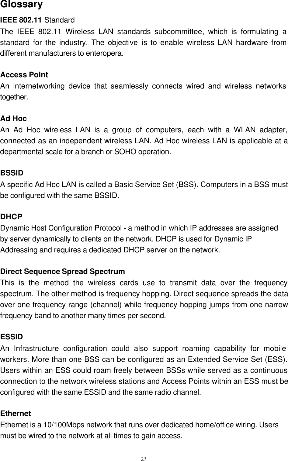   23 Glossary IEEE 802.11 Standard The IEEE 802.11 Wireless LAN standards subcommittee, which is formulating a standard for the industry. The objective is to enable wireless LAN hardware from different manufacturers to enteropera.  Access Point An internetworking device that seamlessly connects wired and wireless networks together.  Ad Hoc   An Ad Hoc wireless LAN is a group of computers, each with a WLAN adapter, connected as an independent wireless LAN. Ad Hoc wireless LAN is applicable at a departmental scale for a branch or SOHO operation.  BSSID A specific Ad Hoc LAN is called a Basic Service Set (BSS). Computers in a BSS must be configured with the same BSSID.  DHCP Dynamic Host Configuration Protocol - a method in which IP addresses are assigned by server dynamically to clients on the network. DHCP is used for Dynamic IP Addressing and requires a dedicated DHCP server on the network.  Direct Sequence Spread Spectrum This is the method the wireless cards use to transmit data over the frequency spectrum. The other method is frequency hopping. Direct sequence spreads the data over one frequency range (channel) while frequency hopping jumps from one narrow frequency band to another many times per second.  ESSID An Infrastructure configuration could also support roaming capability for mobile workers. More than one BSS can be configured as an Extended Service Set (ESS). Users within an ESS could roam freely between BSSs while served as a continuous connection to the network wireless stations and Access Points within an ESS must be configured with the same ESSID and the same radio channel.  Ethernet Ethernet is a 10/100Mbps network that runs over dedicated home/office wiring. Users must be wired to the network at all times to gain access. 