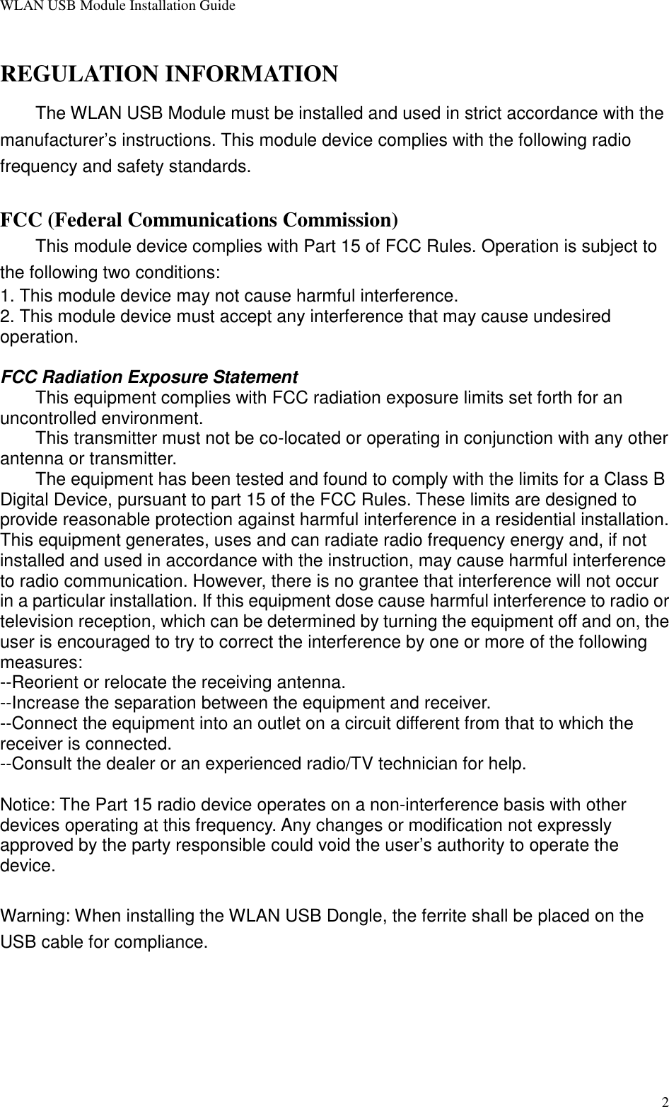 WLAN USB Module Installation Guide2REGULATION INFORMATIONThe WLAN USB Module must be installed and used in strict accordance with themanufacturer’s instructions. This module device complies with the following radiofrequency and safety standards.FCC (Federal Communications Commission)This module device complies with Part 15 of FCC Rules. Operation is subject tothe following two conditions:1. This module device may not cause harmful interference.2. This module device must accept any interference that may cause undesiredoperation.FCC Radiation Exposure Statement This equipment complies with FCC radiation exposure limits set forth for anuncontrolled environment. This transmitter must not be co-located or operating in conjunction with any otherantenna or transmitter.The equipment has been tested and found to comply with the limits for a Class BDigital Device, pursuant to part 15 of the FCC Rules. These limits are designed toprovide reasonable protection against harmful interference in a residential installation.This equipment generates, uses and can radiate radio frequency energy and, if notinstalled and used in accordance with the instruction, may cause harmful interferenceto radio communication. However, there is no grantee that interference will not occurin a particular installation. If this equipment dose cause harmful interference to radio ortelevision reception, which can be determined by turning the equipment off and on, theuser is encouraged to try to correct the interference by one or more of the followingmeasures:--Reorient or relocate the receiving antenna.--Increase the separation between the equipment and receiver.--Connect the equipment into an outlet on a circuit different from that to which thereceiver is connected.--Consult the dealer or an experienced radio/TV technician for help.Notice: The Part 15 radio device operates on a non-interference basis with otherdevices operating at this frequency. Any changes or modification not expresslyapproved by the party responsible could void the user’s authority to operate thedevice.Warning: When installing the WLAN USB Dongle, the ferrite shall be placed on theUSB cable for compliance.