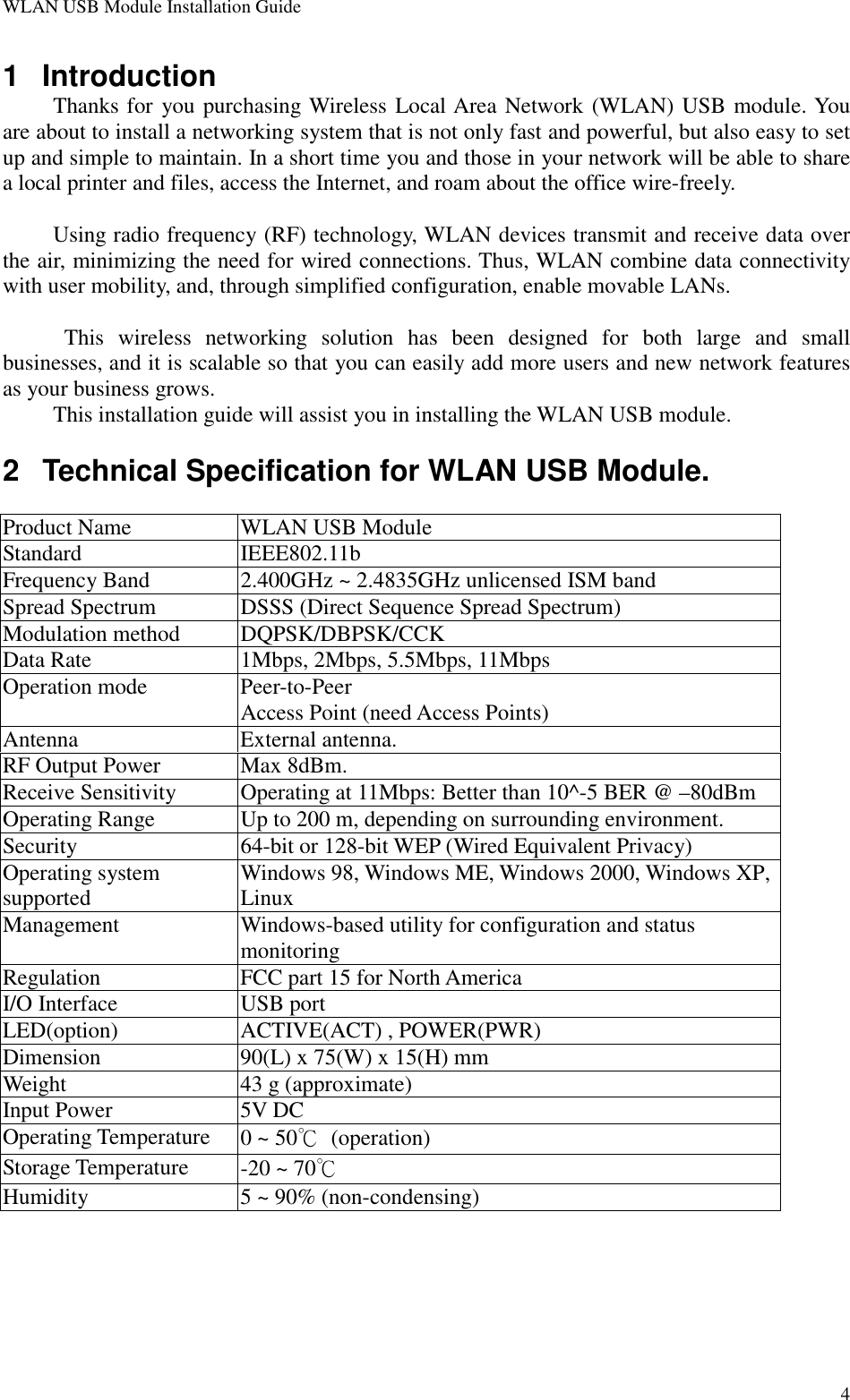 WLAN USB Module Installation Guide41 IntroductionThanks for you purchasing Wireless Local Area Network (WLAN) USB module. Youare about to install a networking system that is not only fast and powerful, but also easy to setup and simple to maintain. In a short time you and those in your network will be able to sharea local printer and files, access the Internet, and roam about the office wire-freely.Using radio frequency (RF) technology, WLAN devices transmit and receive data overthe air, minimizing the need for wired connections. Thus, WLAN combine data connectivitywith user mobility, and, through simplified configuration, enable movable LANs. This wireless networking solution has been designed for both large and smallbusinesses, and it is scalable so that you can easily add more users and new network featuresas your business grows.This installation guide will assist you in installing the WLAN USB module.2  Technical Specification for WLAN USB Module.Product Name WLAN USB ModuleStandard IEEE802.11bFrequency Band 2.400GHz ~ 2.4835GHz unlicensed ISM bandSpread Spectrum DSSS (Direct Sequence Spread Spectrum)Modulation method DQPSK/DBPSK/CCKData Rate 1Mbps, 2Mbps, 5.5Mbps, 11MbpsOperation mode Peer-to-PeerAccess Point (need Access Points)Antenna External antenna.RF Output Power Max 8dBm.Receive Sensitivity Operating at 11Mbps: Better than 10^-5 BER @ –80dBmOperating Range Up to 200 m, depending on surrounding environment.Security 64-bit or 128-bit WEP (Wired Equivalent Privacy)Operating systemsupported Windows 98, Windows ME, Windows 2000, Windows XP,LinuxManagement Windows-based utility for configuration and statusmonitoringRegulation FCC part 15 for North AmericaI/O Interface USB portLED(option) ACTIVE(ACT) , POWER(PWR)Dimension 90(L) x 75(W) x 15(H) mmWeight 43 g (approximate)Input Power 5V DCOperating Temperature 0 ~ 50℃ (operation)Storage Temperature -20 ~ 70℃Humidity 5 ~ 90% (non-condensing)