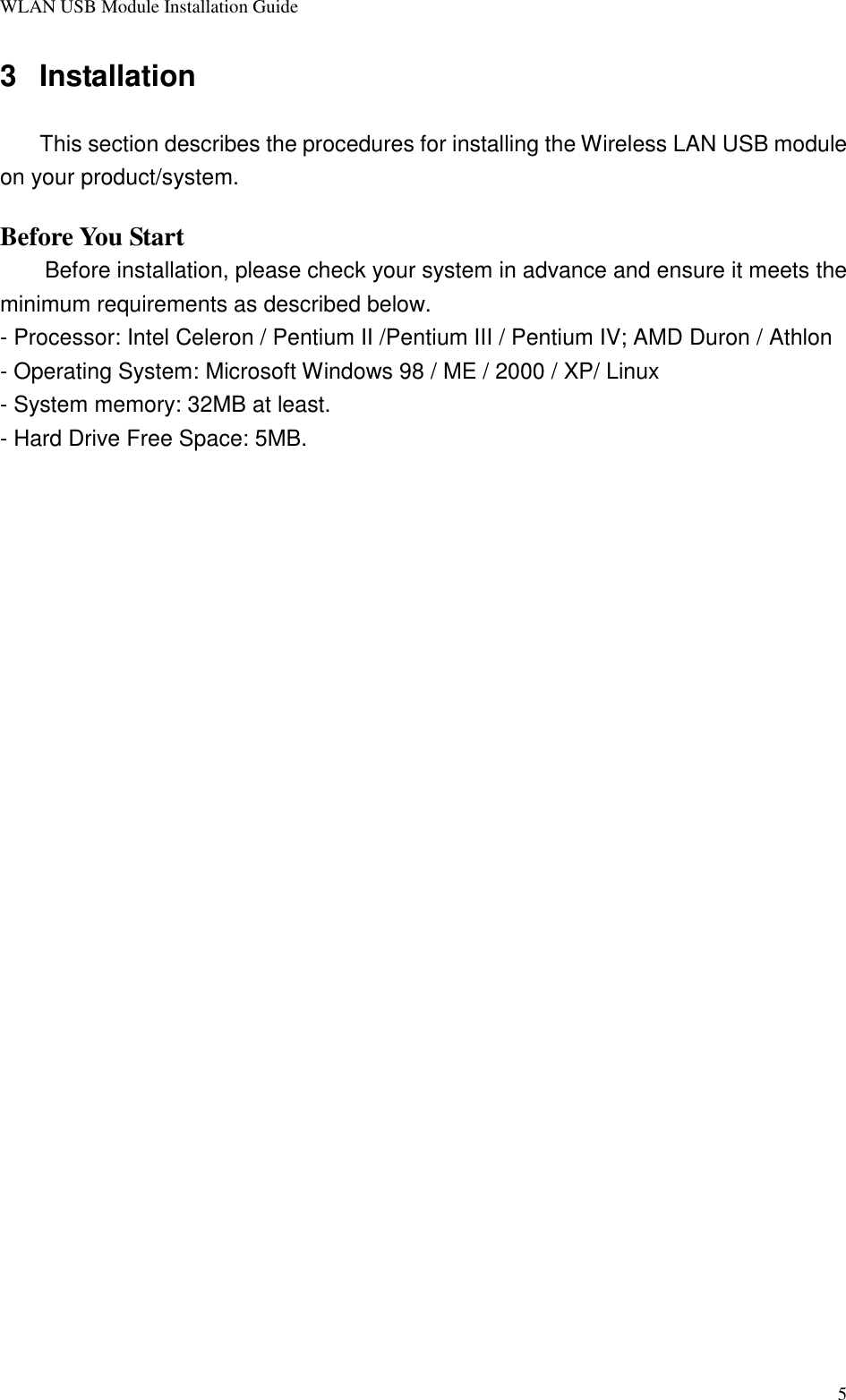 WLAN USB Module Installation Guide53 InstallationThis section describes the procedures for installing the Wireless LAN USB moduleon your product/system.Before You StartBefore installation, please check your system in advance and ensure it meets theminimum requirements as described below.- Processor: Intel Celeron / Pentium II /Pentium III / Pentium IV; AMD Duron / Athlon- Operating System: Microsoft Windows 98 / ME / 2000 / XP/ Linux- System memory: 32MB at least.- Hard Drive Free Space: 5MB.