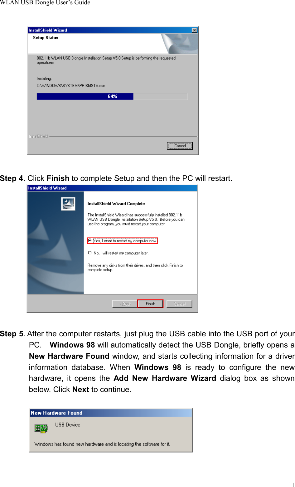 WLAN USB Dongle User’s Guide11   Step 4. Click Finish to complete Setup and then the PC will restart.      Step 5. After the computer restarts, just plug the USB cable into the USB port of yourPC.  Windows 98 will automatically detect the USB Dongle, briefly opens aNew Hardware Found window, and starts collecting information for a driverinformation database. When Windows 98 is ready to configure the newhardware, it opens the Add New Hardware Wizard dialog box as shownbelow. Click Next to continue.