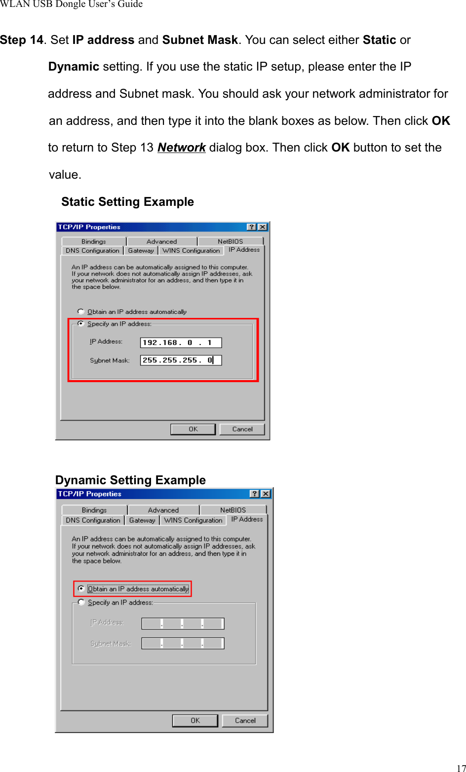 WLAN USB Dongle User’s Guide17Step 14. Set IP address and Subnet Mask. You can select either Static or        Dynamic setting. If you use the static IP setup, please enter the IP        address and Subnet mask. You should ask your network administrator for                an address, and then type it into the blank boxes as below. Then click OK        to return to Step 13 Network dialog box. Then click OK button to set thevalue.          Static Setting ExampleDynamic Setting Example