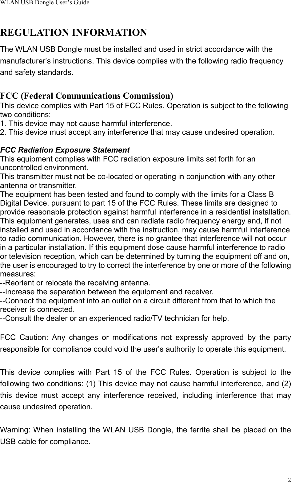 WLAN USB Dongle User’s Guide2REGULATION INFORMATIONThe WLAN USB Dongle must be installed and used in strict accordance with themanufacturer’s instructions. This device complies with the following radio frequencyand safety standards.FCC (Federal Communications Commission)This device complies with Part 15 of FCC Rules. Operation is subject to the followingtwo conditions:1. This device may not cause harmful interference.2. This device must accept any interference that may cause undesired operation.FCC Radiation Exposure Statement This equipment complies with FCC radiation exposure limits set forth for anuncontrolled environment.This transmitter must not be co-located or operating in conjunction with any otherantenna or transmitter.The equipment has been tested and found to comply with the limits for a Class BDigital Device, pursuant to part 15 of the FCC Rules. These limits are designed toprovide reasonable protection against harmful interference in a residential installation.This equipment generates, uses and can radiate radio frequency energy and, if notinstalled and used in accordance with the instruction, may cause harmful interferenceto radio communication. However, there is no grantee that interference will not occurin a particular installation. If this equipment dose cause harmful interference to radioor television reception, which can be determined by turning the equipment off and on,the user is encouraged to try to correct the interference by one or more of the followingmeasures:--Reorient or relocate the receiving antenna.--Increase the separation between the equipment and receiver.--Connect the equipment into an outlet on a circuit different from that to which thereceiver is connected.--Consult the dealer or an experienced radio/TV technician for help. FCC Caution: Any changes or modifications not expressly approved by the partyresponsible for compliance could void the user&apos;s authority to operate this equipment.  This device complies with Part 15 of the FCC Rules. Operation is subject to thefollowing two conditions: (1) This device may not cause harmful interference, and (2)this device must accept any interference received, including interference that maycause undesired operation.  Warning: When installing the WLAN USB Dongle, the ferrite shall be placed on theUSB cable for compliance.