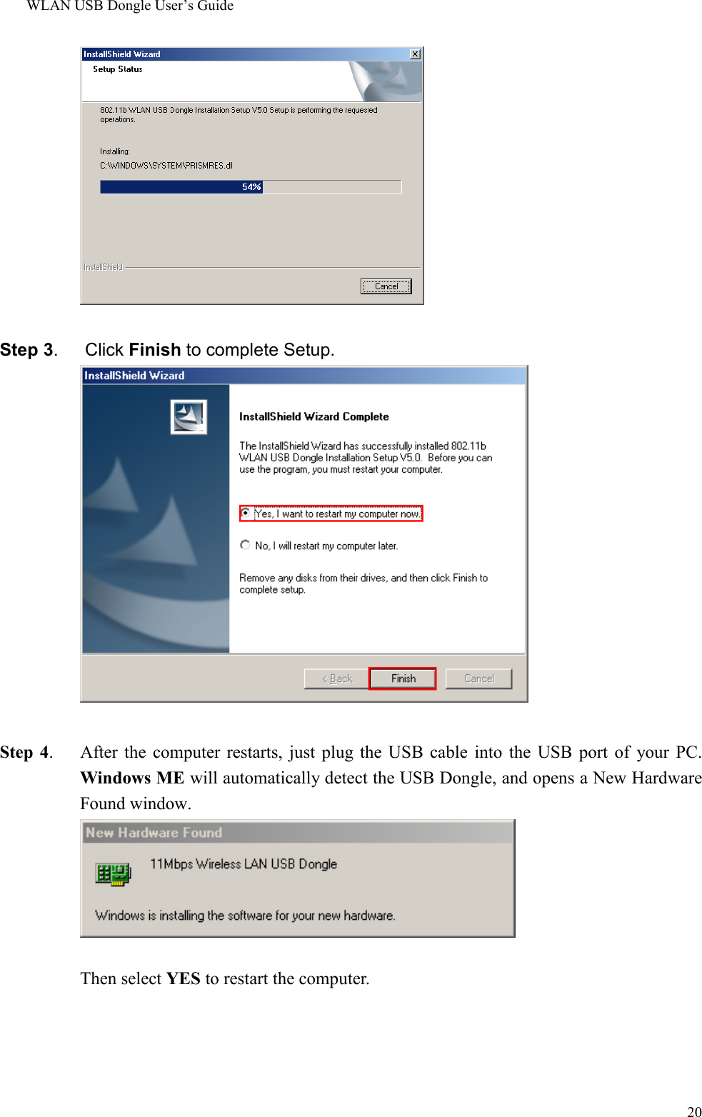 WLAN USB Dongle User’s Guide20Step 3.   Click Finish to complete Setup.Step 4.    After the computer restarts, just plug the USB cable into the USB port of your PC.Windows ME will automatically detect the USB Dongle, and opens a New HardwareFound window.      Then select YES to restart the computer.