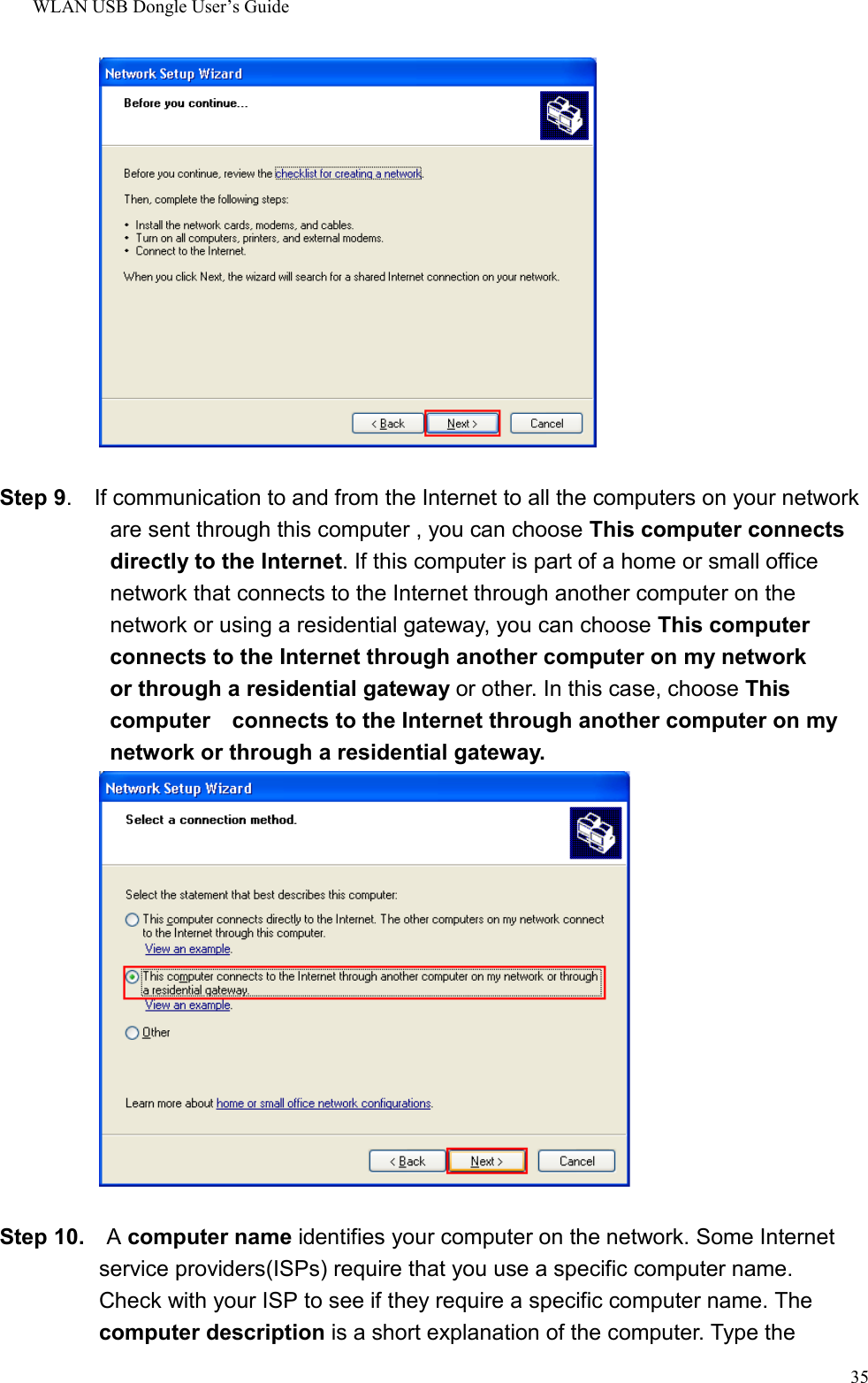 WLAN USB Dongle User’s Guide35Step 9.    If communication to and from the Internet to all the computers on your network      are sent through this computer , you can choose This computer connects   directly to the Internet. If this computer is part of a home or small office       network that connects to the Internet through another computer on the  network or using a residential gateway, you can choose This computer  connects to the Internet through another computer on my network  or through a residential gateway or other. In this case, choose This  computer    connects to the Internet through another computer on my  network or through a residential gateway.Step 10.  A computer name identifies your computer on the network. Some Internet            service providers(ISPs) require that you use a specific computer name.Check with your ISP to see if they require a specific computer name. Thecomputer description is a short explanation of the computer. Type the