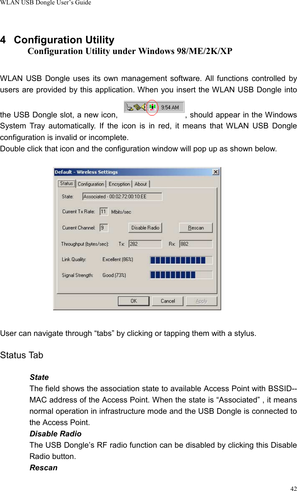 WLAN USB Dongle User’s Guide424 Configuration UtilityConfiguration Utility under Windows 98/ME/2K/XPWLAN USB Dongle uses its own management software. All functions controlled byusers are provided by this application. When you insert the WLAN USB Dongle intothe USB Dongle slot, a new icon,  , should appear in the WindowsSystem Tray automatically. If the icon is in red, it means that WLAN USB Dongleconfiguration is invalid or incomplete.Double click that icon and the configuration window will pop up as shown below.User can navigate through “tabs” by clicking or tapping them with a stylus.Status TabStateThe field shows the association state to available Access Point with BSSID--MAC address of the Access Point. When the state is “Associated” , it meansnormal operation in infrastructure mode and the USB Dongle is connected tothe Access Point.Disable RadioThe USB Dongle’s RF radio function can be disabled by clicking this DisableRadio button.Rescan