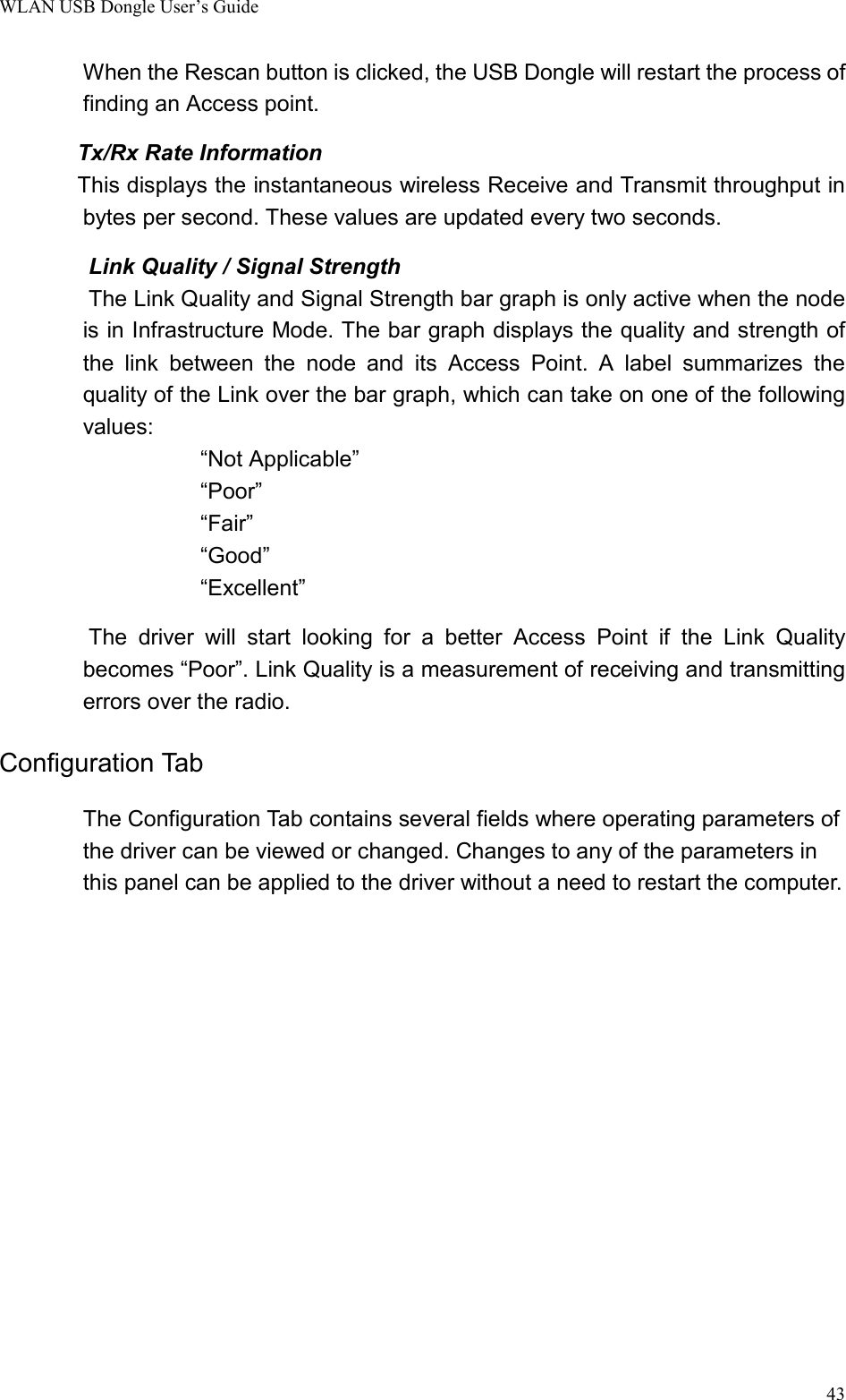 WLAN USB Dongle User’s Guide43When the Rescan button is clicked, the USB Dongle will restart the process offinding an Access point.        Tx/Rx Rate Information       This displays the instantaneous wireless Receive and Transmit throughput inbytes per second. These values are updated every two seconds.        Link Quality / Signal Strength                The Link Quality and Signal Strength bar graph is only active when the nodeis in Infrastructure Mode. The bar graph displays the quality and strength ofthe link between the node and its Access Point. A label summarizes thequality of the Link over the bar graph, which can take on one of the followingvalues:“Not Applicable”“Poor”“Fair”“Good”“Excellent”        The driver will start looking for a better Access Point if the Link Qualitybecomes “Poor”. Link Quality is a measurement of receiving and transmittingerrors over the radio.Configuration TabThe Configuration Tab contains several fields where operating parameters ofthe driver can be viewed or changed. Changes to any of the parameters inthis panel can be applied to the driver without a need to restart the computer.