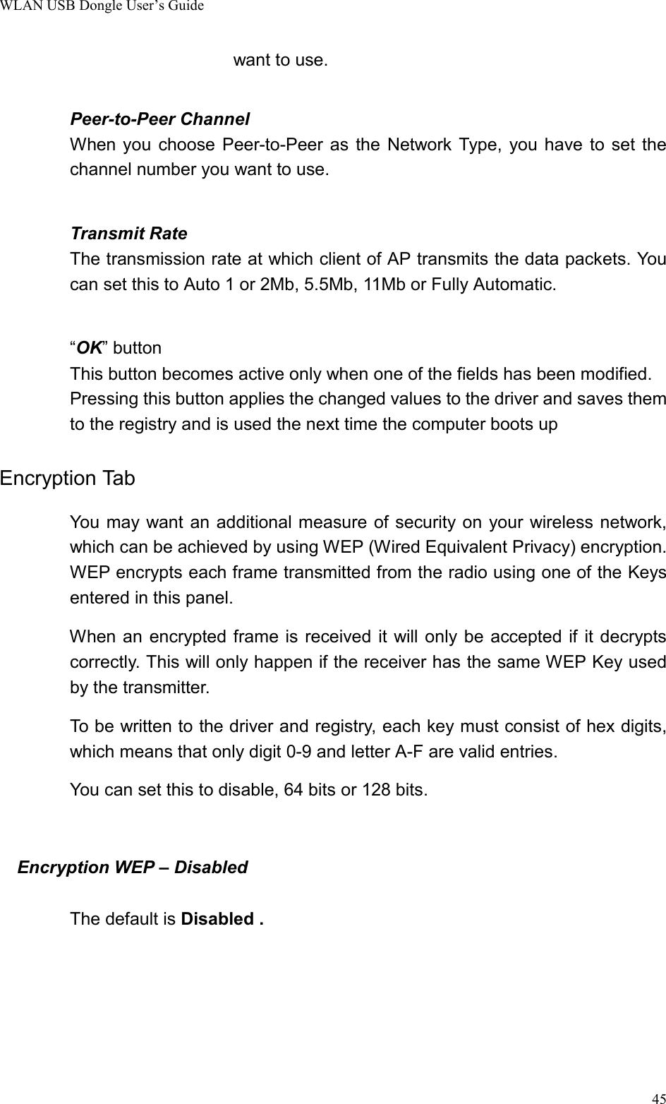 WLAN USB Dongle User’s Guide45want to use.Peer-to-Peer ChannelWhen you choose Peer-to-Peer as the Network Type, you have to set thechannel number you want to use.Transmit RateThe transmission rate at which client of AP transmits the data packets. Youcan set this to Auto 1 or 2Mb, 5.5Mb, 11Mb or Fully Automatic.“OK” buttonThis button becomes active only when one of the fields has been modified.Pressing this button applies the changed values to the driver and saves themto the registry and is used the next time the computer boots upEncryption Tab                You may want an additional measure of security on your wireless network,which can be achieved by using WEP (Wired Equivalent Privacy) encryption.WEP encrypts each frame transmitted from the radio using one of the Keysentered in this panel.            When an encrypted frame is received it will only be accepted if it decryptscorrectly. This will only happen if the receiver has the same WEP Key usedby the transmitter.        To be written to the driver and registry, each key must consist of hex digits,which means that only digit 0-9 and letter A-F are valid entries.You can set this to disable, 64 bits or 128 bits.  Encryption WEP – DisabledThe default is Disabled .