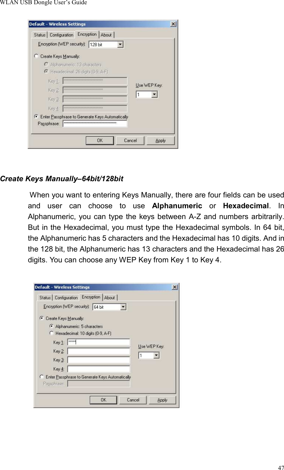 WLAN USB Dongle User’s Guide47        Create Keys Manually–64bit/128bit          When you want to entering Keys Manually, there are four fields can be usedand user can choose to use Alphanumeric or Hexadecimal. InAlphanumeric, you can type the keys between A-Z and numbers arbitrarily.But in the Hexadecimal, you must type the Hexadecimal symbols. In 64 bit,the Alphanumeric has 5 characters and the Hexadecimal has 10 digits. And inthe 128 bit, the Alphanumeric has 13 characters and the Hexadecimal has 26digits. You can choose any WEP Key from Key 1 to Key 4.