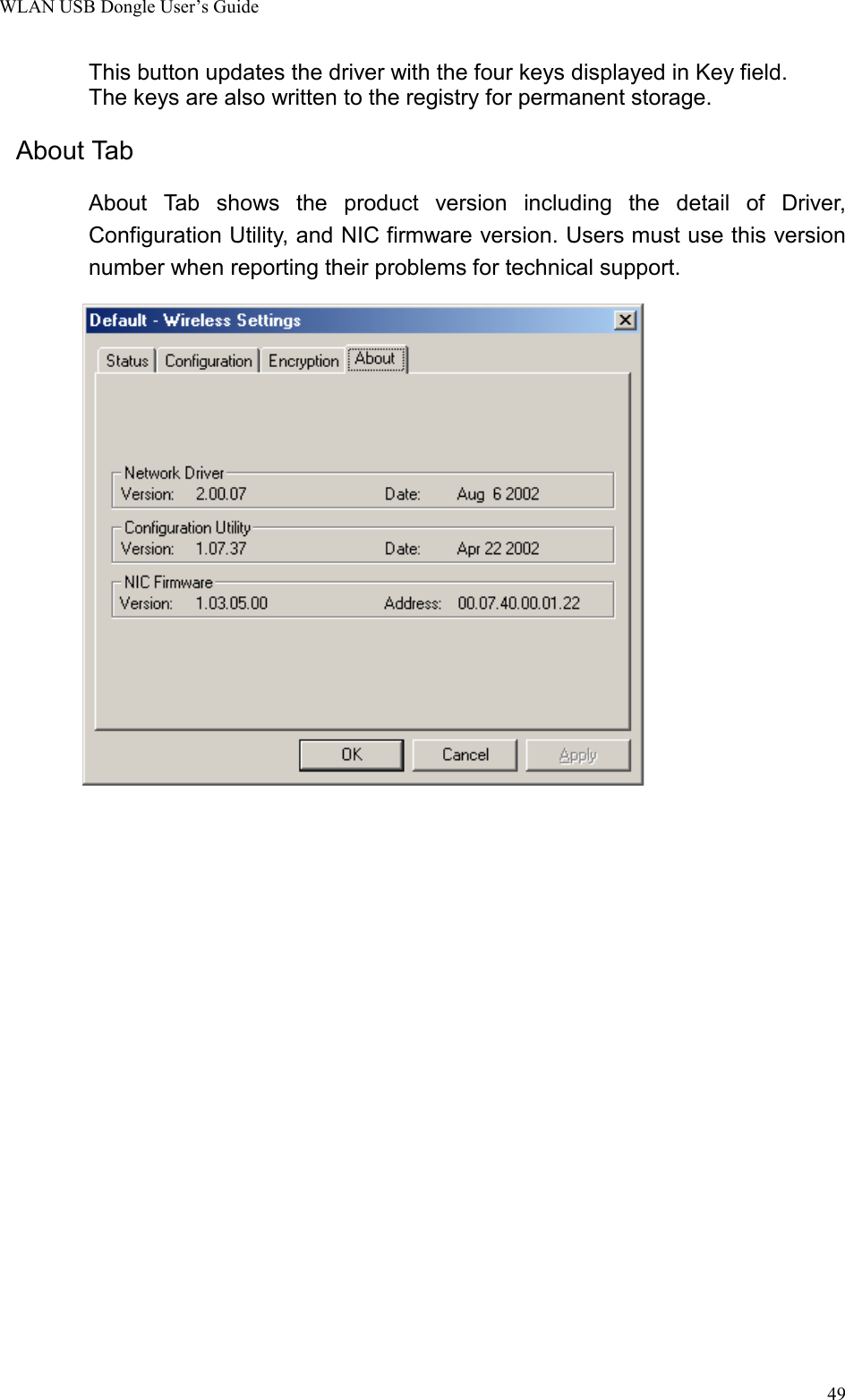 WLAN USB Dongle User’s Guide49This button updates the driver with the four keys displayed in Key field.The keys are also written to the registry for permanent storage.About Tab        About Tab shows the product version including the detail of Driver,Configuration Utility, and NIC firmware version. Users must use this versionnumber when reporting their problems for technical support.