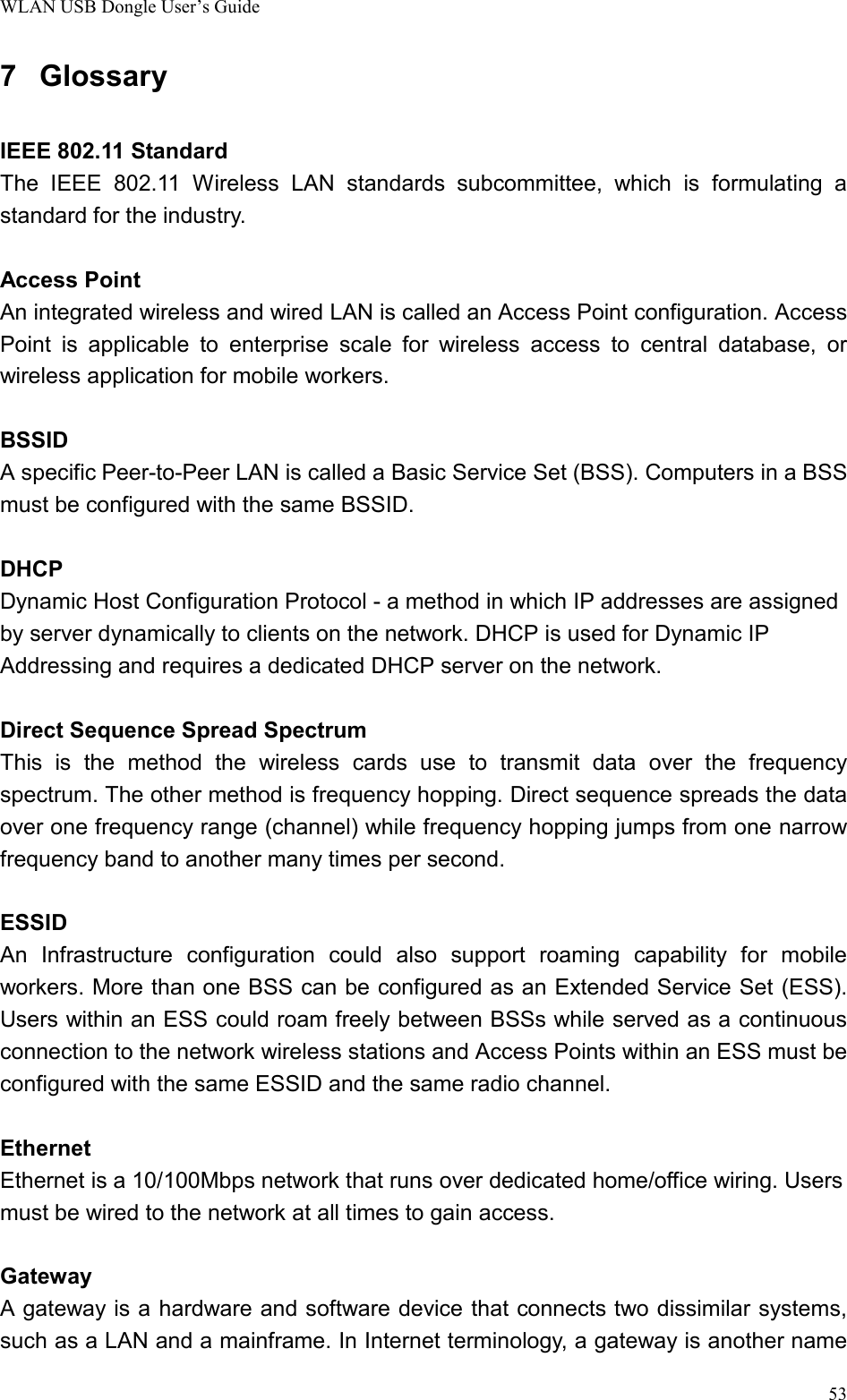 WLAN USB Dongle User’s Guide537 GlossaryIEEE 802.11 StandardThe IEEE 802.11 Wireless LAN standards subcommittee, which is formulating astandard for the industry.Access PointAn integrated wireless and wired LAN is called an Access Point configuration. AccessPoint is applicable to enterprise scale for wireless access to central database, orwireless application for mobile workers.BSSIDA specific Peer-to-Peer LAN is called a Basic Service Set (BSS). Computers in a BSSmust be configured with the same BSSID.DHCPDynamic Host Configuration Protocol - a method in which IP addresses are assignedby server dynamically to clients on the network. DHCP is used for Dynamic IPAddressing and requires a dedicated DHCP server on the network.Direct Sequence Spread SpectrumThis is the method the wireless cards use to transmit data over the frequencyspectrum. The other method is frequency hopping. Direct sequence spreads the dataover one frequency range (channel) while frequency hopping jumps from one narrowfrequency band to another many times per second.ESSIDAn Infrastructure configuration could also support roaming capability for mobileworkers. More than one BSS can be configured as an Extended Service Set (ESS).Users within an ESS could roam freely between BSSs while served as a continuousconnection to the network wireless stations and Access Points within an ESS must beconfigured with the same ESSID and the same radio channel.EthernetEthernet is a 10/100Mbps network that runs over dedicated home/office wiring. Usersmust be wired to the network at all times to gain access.GatewayA gateway is a hardware and software device that connects two dissimilar systems,such as a LAN and a mainframe. In Internet terminology, a gateway is another name