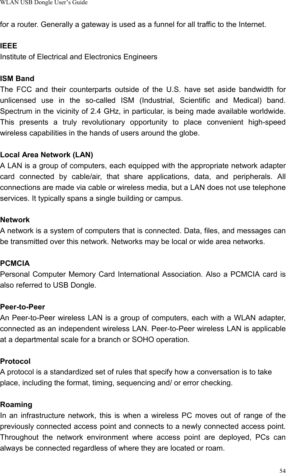 WLAN USB Dongle User’s Guide54for a router. Generally a gateway is used as a funnel for all traffic to the Internet.IEEEInstitute of Electrical and Electronics EngineersISM BandThe FCC and their counterparts outside of the U.S. have set aside bandwidth forunlicensed use in the so-called ISM (Industrial, Scientific and Medical) band.Spectrum in the vicinity of 2.4 GHz, in particular, is being made available worldwide.This presents a truly revolutionary opportunity to place convenient high-speedwireless capabilities in the hands of users around the globe.Local Area Network (LAN)A LAN is a group of computers, each equipped with the appropriate network adaptercard connected by cable/air, that share applications, data, and peripherals. Allconnections are made via cable or wireless media, but a LAN does not use telephoneservices. It typically spans a single building or campus.NetworkA network is a system of computers that is connected. Data, files, and messages canbe transmitted over this network. Networks may be local or wide area networks.PCMCIAPersonal Computer Memory Card International Association. Also a PCMCIA card isalso referred to USB Dongle.Peer-to-PeerAn Peer-to-Peer wireless LAN is a group of computers, each with a WLAN adapter,connected as an independent wireless LAN. Peer-to-Peer wireless LAN is applicableat a departmental scale for a branch or SOHO operation.ProtocolA protocol is a standardized set of rules that specify how a conversation is to takeplace, including the format, timing, sequencing and/ or error checking.RoamingIn an infrastructure network, this is when a wireless PC moves out of range of thepreviously connected access point and connects to a newly connected access point.Throughout the network environment where access point are deployed, PCs canalways be connected regardless of where they are located or roam.