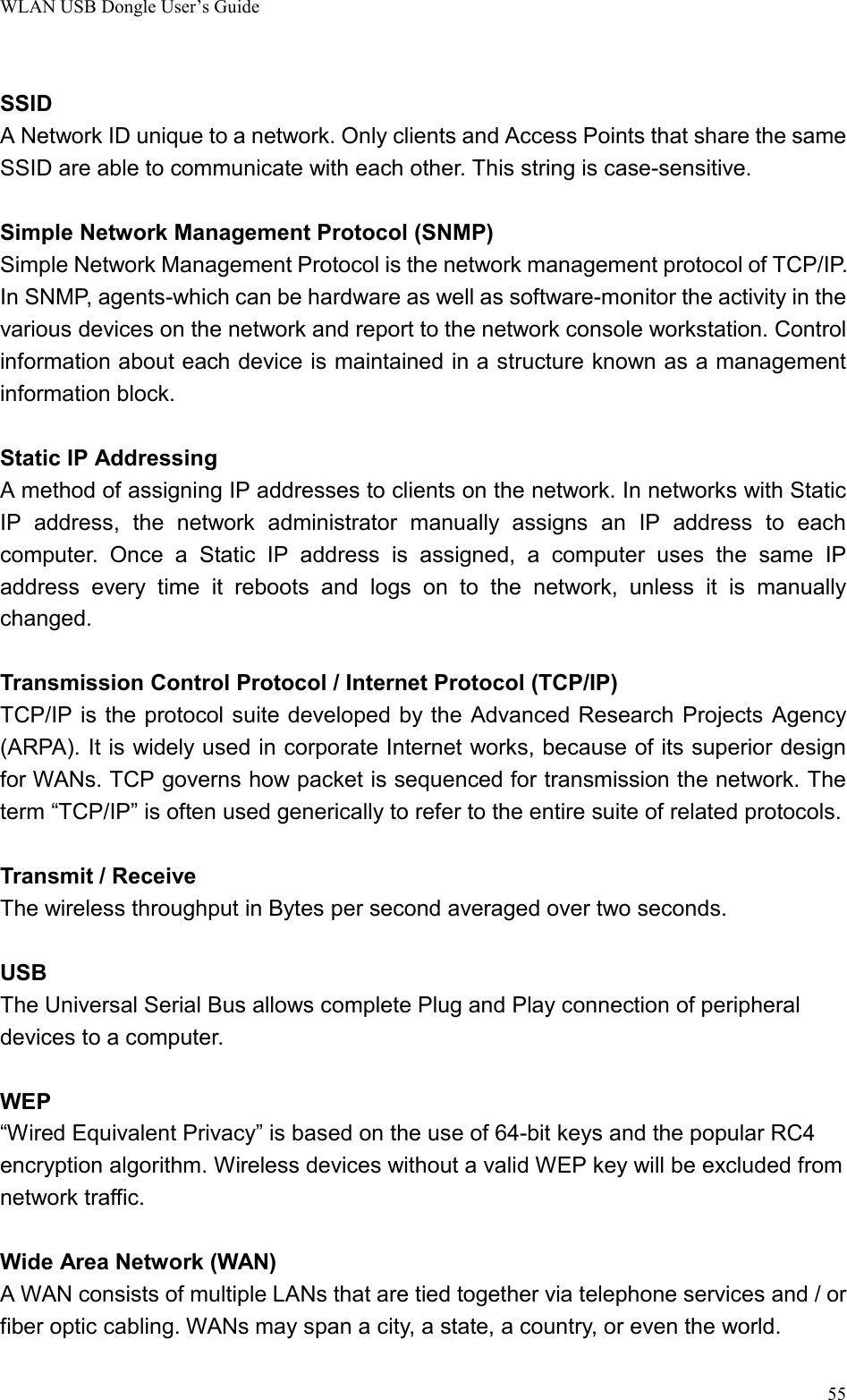 WLAN USB Dongle User’s Guide55SSIDA Network ID unique to a network. Only clients and Access Points that share the sameSSID are able to communicate with each other. This string is case-sensitive.Simple Network Management Protocol (SNMP)Simple Network Management Protocol is the network management protocol of TCP/IP.In SNMP, agents-which can be hardware as well as software-monitor the activity in thevarious devices on the network and report to the network console workstation. Controlinformation about each device is maintained in a structure known as a managementinformation block.Static IP AddressingA method of assigning IP addresses to clients on the network. In networks with StaticIP address, the network administrator manually assigns an IP address to eachcomputer. Once a Static IP address is assigned, a computer uses the same IPaddress every time it reboots and logs on to the network, unless it is manuallychanged.Transmission Control Protocol / Internet Protocol (TCP/IP)TCP/IP is the protocol suite developed by the Advanced Research Projects Agency(ARPA). It is widely used in corporate Internet works, because of its superior designfor WANs. TCP governs how packet is sequenced for transmission the network. Theterm “TCP/IP” is often used generically to refer to the entire suite of related protocols.Transmit / ReceiveThe wireless throughput in Bytes per second averaged over two seconds.USBThe Universal Serial Bus allows complete Plug and Play connection of peripheraldevices to a computer.WEP“Wired Equivalent Privacy” is based on the use of 64-bit keys and the popular RC4encryption algorithm. Wireless devices without a valid WEP key will be excluded fromnetwork traffic.Wide Area Network (WAN)A WAN consists of multiple LANs that are tied together via telephone services and / orfiber optic cabling. WANs may span a city, a state, a country, or even the world.