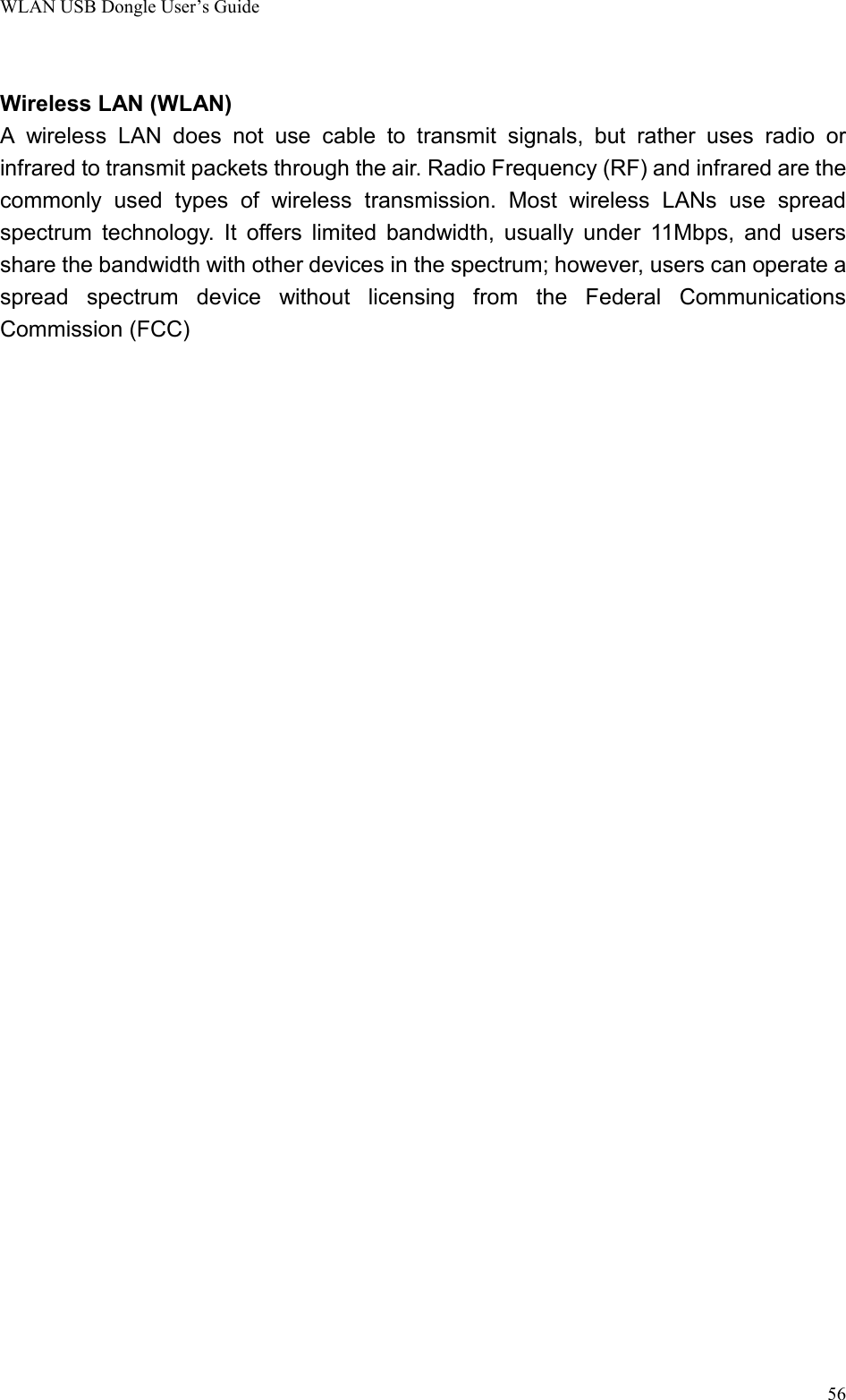 WLAN USB Dongle User’s Guide56Wireless LAN (WLAN)A wireless LAN does not use cable to transmit signals, but rather uses radio orinfrared to transmit packets through the air. Radio Frequency (RF) and infrared are thecommonly used types of wireless transmission. Most wireless LANs use spreadspectrum technology. It offers limited bandwidth, usually under 11Mbps, and usersshare the bandwidth with other devices in the spectrum; however, users can operate aspread spectrum device without licensing from the Federal CommunicationsCommission (FCC)