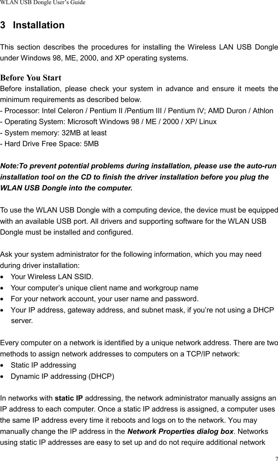 WLAN USB Dongle User’s Guide73 InstallationThis section describes the procedures for installing the Wireless LAN USB Dongleunder Windows 98, ME, 2000, and XP operating systems.Before You StartBefore installation, please check your system in advance and ensure it meets theminimum requirements as described below.- Processor: Intel Celeron / Pentium II /Pentium III / Pentium IV; AMD Duron / Athlon- Operating System: Microsoft Windows 98 / ME / 2000 / XP/ Linux- System memory: 32MB at least- Hard Drive Free Space: 5MBNote:To prevent potential problems during installation, please use the auto-runinstallation tool on the CD to finish the driver installation before you plug theWLAN USB Dongle into the computer.To use the WLAN USB Dongle with a computing device, the device must be equippedwith an available USB port. All drivers and supporting software for the WLAN USBDongle must be installed and configured.  Ask your system administrator for the following information, which you may needduring driver installation:•  Your Wireless LAN SSID.•    Your computer’s unique client name and workgroup name•    For your network account, your user name and password.•    Your IP address, gateway address, and subnet mask, if you’re not using a DHCPserver.Every computer on a network is identified by a unique network address. There are twomethods to assign network addresses to computers on a TCP/IP network:•  Static IP addressing•    Dynamic IP addressing (DHCP)In networks with static IP addressing, the network administrator manually assigns anIP address to each computer. Once a static IP address is assigned, a computer usesthe same IP address every time it reboots and logs on to the network. You maymanually change the IP address in the Network Properties dialog box. Networksusing static IP addresses are easy to set up and do not require additional network