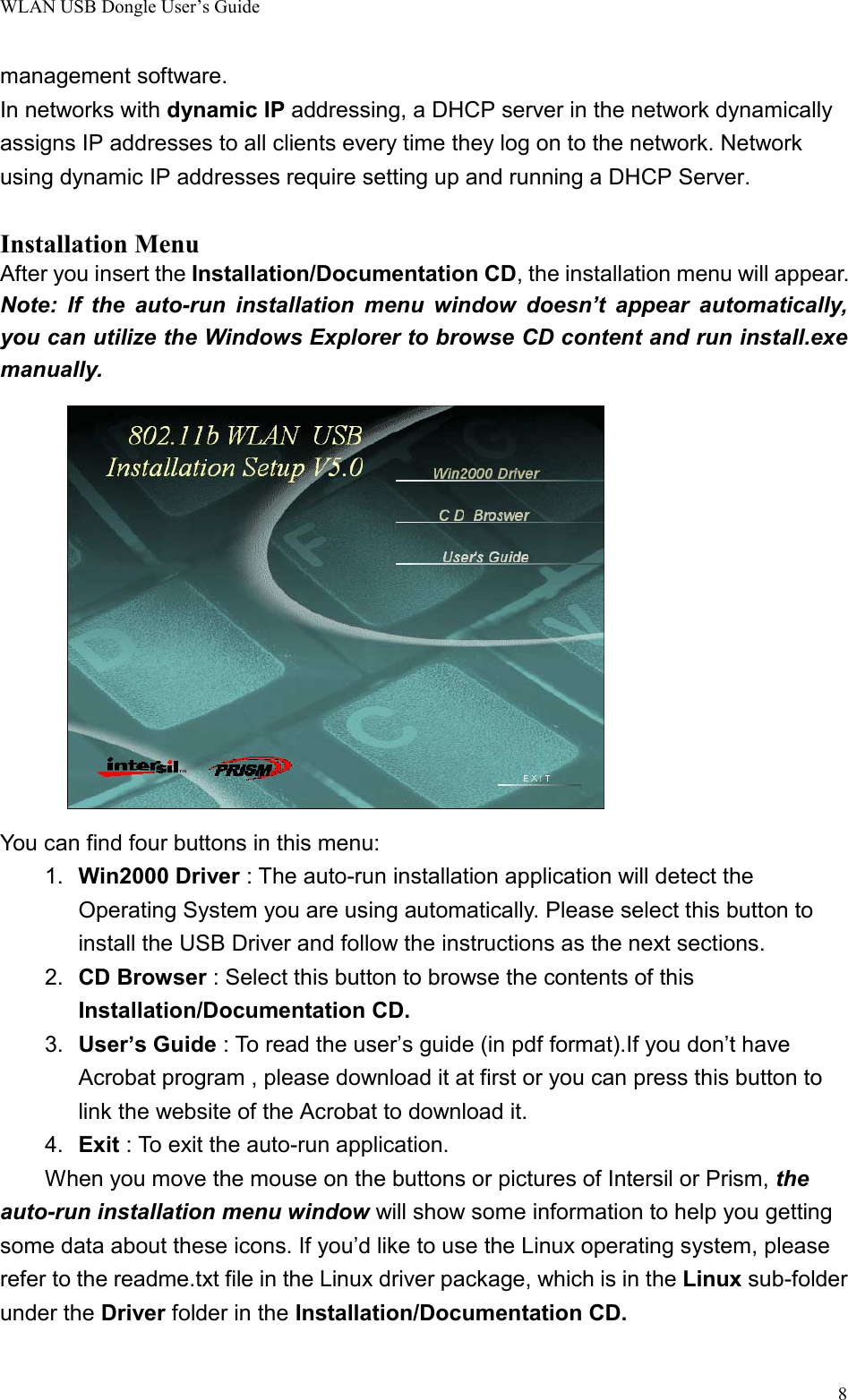 WLAN USB Dongle User’s Guide8management software.In networks with dynamic IP addressing, a DHCP server in the network dynamicallyassigns IP addresses to all clients every time they log on to the network. Networkusing dynamic IP addresses require setting up and running a DHCP Server.Installation MenuAfter you insert the Installation/Documentation CD, the installation menu will appear.Note: If the auto-run installation menu window doesn’t appear automatically,you can utilize the Windows Explorer to browse CD content and run install.exemanually.You can find four buttons in this menu:1.  Win2000 Driver : The auto-run installation application will detect theOperating System you are using automatically. Please select this button toinstall the USB Driver and follow the instructions as the next sections.2.  CD Browser : Select this button to browse the contents of thisInstallation/Documentation CD.3.  User’s Guide : To read the user’s guide (in pdf format).If you don’t haveAcrobat program , please download it at first or you can press this button tolink the website of the Acrobat to download it.4.  Exit : To exit the auto-run application.When you move the mouse on the buttons or pictures of Intersil or Prism, theauto-run installation menu window will show some information to help you gettingsome data about these icons. If you’d like to use the Linux operating system, pleaserefer to the readme.txt file in the Linux driver package, which is in the Linux sub-folderunder the Driver folder in the Installation/Documentation CD.